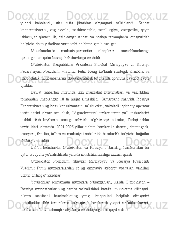 yuqori   baholandi,   ular   sifat   jihatidan   o‘zgargani   ta’kidlandi.   Sanoat
kooperatsiyasini,   eng   avvalo,   mashinasozlik,   metallurgiya,   energetika,   qayta
ishlash,   to‘qimachilik,   oziq-ovqat   sanoati   va   boshqa   tarmoqlarda   kengaytirish
bo‘yicha doimiy faoliyat yurituvchi qo‘shma guruh tuzilgan.
Muzokaralarda   madaniy-gumanitar   aloqalarni   mustahkamlashga
qaratilgan bir qator boshqa kelishuvlarga erishildi.
O‘zbekiston   Respublikasi   Prezidenti   Shavkat   Mirziyoyev   va   Rossiya
Federatsiyasi   Prezidenti   Vladimir   Putin   Keng   ko‘lamli   strategik   sheriklik   va
ittifoqchilik munosabatlarini chuqurlashtirish to‘g‘risida qo‘shma bayonot qabul
qildilar.
Davlat   rahbarlari   huzurida   ikki   mamlakat   hukumatlari   va   vazirliklari
tomonidan   imzolangan   10   ta   hujjat   almashildi.   Samarqand   shahrida   Rossiya
Federatsiyasining   bosh   konsulxonasini   ta’sis   etish,   vakolatli   iqtisodiy   operator
institutlarini   o‘zaro   tan   olish,   “Agroekspress”   tezkor   temir   yo‘l   tashuvlarini
tashkil   etish   loyihasini   amalga   oshirish   to‘g‘risidagi   bitimlar,   Tashqi   ishlar
vazirliklari   o‘rtasida   2024-2025-yillar   uchun   hamkorlik   dasturi,   shuningdek,
transport, ilm-fan, ta’lim va madaniyat sohalarida hamkorlik bo‘yicha hujjatlar
shular jumlasidan.
Ushbu   kelishuvlar   O‘zbekiston   va   Rossiya   o‘rtasidagi   hamkorlikni   bir
qator istiqbolli yo‘nalishlarda yanada mustahkamlashga xizmat qiladi.
O‘zbekiston   Prezidenti   Shavkat   Mirziyoyev   va   Rossiya   Prezidenti
Vladimir   Putin   muzokaralardan   so‘ng   ommaviy   axborot   vositalari   vakillari
uchun brifing o‘tkazdilar.
Yetakchilar   sermazmun   muzokara   o‘tkazganlari,   ularda   O‘zbekiston   –
Rossiya   munosabatlarining   barcha   yo‘nalishlari   batafsil   muhokama   qilingani,
o‘zaro   manfaatli   hamkorlikning   yangi   istiqbollari   belgilab   olinganini
ta’kidladilar.   Ikki   tomonlama   ko‘p   qirrali   hamkorlik   yuqori   sur’atda   ekanini,
barcha sohalarda salmoqli natijalarga erishilayotganini qayd etdilar.