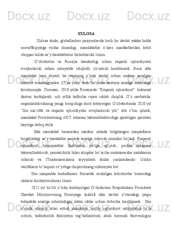 XULOSA
        Xulosa shuki, globallashuv jarayonlarida hech bir davlat yakka holda
muvaffaqiyatga   erisha   olmasligi,   mamlakatlar   o‘zaro   manfaatlaridan   kelib
chiqqan holda sa’y-harakatlarini birlashtirishi lozim. 
  O‘zbekiston   va   Rossiya   hamkorligi   uchun   raqamli   iqtisodiyotni
rivojlantirish   sohasi   nihoyatda   istiqbolli   yo‘nalish   hisoblanadi.   Boisi   ikki
mamlakat   ham   deyarli   bir   vaqtning   o‘zida   davlat   uchun   muhim   sanalgan
axborot   texnologiyalari   (IT)ni   joriy   etish   bo‘yicha   dasturni   amalga   oshirishga
kirishmoqda.   Xususan,   2018-yilda   Rossiyada   “Raqamli   iqtisodiyot”   hukumat
dasturi   tasdiqlanib,   uch   yillik   tadbirlar   rejasi   ishlab   chiqildi.   O‘z   navbatida,
raqamlashtirishning   yangi   bosqichiga   kirib   kelayotgan   O‘zbekistonda   2020-yil
“Ilm   ma’rifat   va   raqamli   iqtisodiyotni   rivojlantirish   yili”   deb   e’lon   qilindi,
mamlakat Prezidentining AKT sohasini  takomillashtirishga qaratilgan qarorlari
hayotga tatbiq etildi. 
  Ikki   mamlakat   tomonidan   mazkur   sohada   belgilangan   maqsadlarni
birgalikdagi   sa’y-harakatlar   asosida   amalga   oshirish   mumkin   bo‘ladi.   Raqamli
iqtisodiyot,   texnoparklar   faoliyatini   yo‘lga   qo‘yish,   pochta   aloqasini
takomillashtirish, jamoatchilik bilan aloqalar bo‘yicha mutaxassislar malakasini
oshirish   va   ITmutaxassislarni   tayyorlash   shular   jumlasidandir.   Ushbu
vazifalarni to‘laqonli ro‘yobga chiqarishning imkoniyati bor. 
Shu   maqsadda   hududlararo   formatda   erishilgan   kelishuvlar   borasidagi
ishlarni kuchaytirishimiz lozim.  
2021-yil   bo‘lib   o‘tishi   kutilayotgan   O‘zbekiston   Respublikasi   Prezidenti
Shavkat   Mirziyoevning   Rossiyaga   tashrifi   ikki   davlat   o‘rtasidagi   yaqin
kelajakda   amalga   oshiriladigan   ulkan   ishlar   uchun   debocha   hisoblanadi.     Shu
o‘rinda   ishonch   bilan   aytish   mumkinki,   milliy   iqtisodiyot   salohiyatini   to‘la
ochish,   tadbirkorlik   faoliyatini   rag‘batlantirish,   aholi   turmush   farovonligini