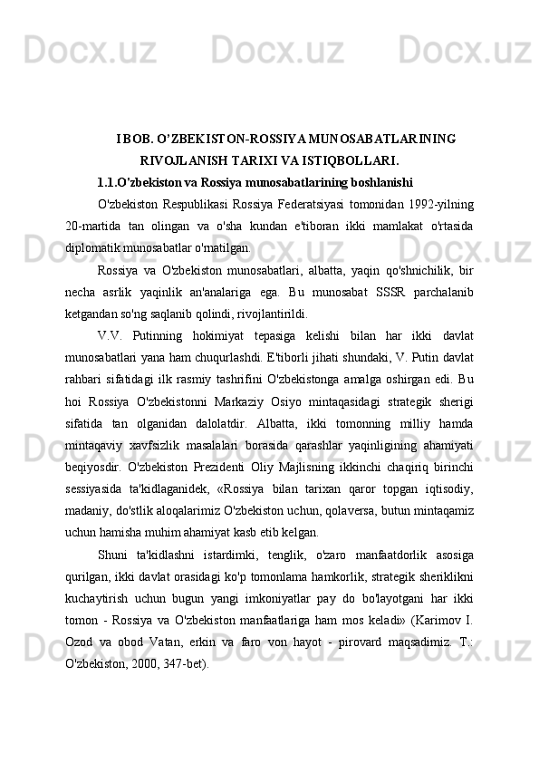 I BOB. O’ZBEKISTON-ROSSIYA MUNOSABATLARINING
RIVOJLANISH TARIXI VA ISTIQBOLLARI.
1.1.O'zbekiston va Rossiya munosabatlarining boshlanishi
O'zbekiston   Respublikasi   Rossiya   Federatsiyasi   tomonidan   1992-yilning
20-martida   tan   olingan   va   o'sha   kundan   e'tiboran   ikki   mamlakat   o'rtasida
diplomatik munosabatlar o'rnatilgan.
Rossiya   va   O'zbekiston   munosabatlari,   albatta,   yaqin   qo'shnichilik,   bir
necha   asrlik   yaqinlik   an'analariga   ega.   Bu   munosabat   SSSR   parchalanib
ketgandan so'ng saqlanib qolindi, rivojlantirildi.
V.V.   Putinning   hokimiyat   tepasiga   kelishi   bilan   har   ikki   davlat
munosabatlari yana ham chuqurlashdi. E'tiborli jihati shundaki, V. Putin davlat
rahbari   sifatidagi   ilk   rasmiy   tashrifini   O'zbekistonga   amalga   oshirgan   edi.   Bu
hoi   Rossiya   O'zbekistonni   Markaziy   Osiyo   mintaqasidagi   strategik   sherigi
sifatida   tan   olganidan   dalolatdir.   Albatta,   ikki   tomonning   milliy   hamda
mintaqaviy   xavfsizlik   masalalari   borasida   qarashlar   yaqinligining   ahamiyati
beqiyosdir.   O'zbekiston   Prezidenti   Oliy   Majlisning   ikkinchi   chaqiriq   birinchi
sessiyasida   ta'kidlaganidek,   «Rossiya   bilan   tarixan   qaror   topgan   iqtisodiy,
madaniy, do'stlik aloqalarimiz O'zbekiston uchun, qolaversa, butun mintaqamiz
uchun hamisha muhim ahamiyat kasb etib kelgan.
Shuni   ta'kidlashni   istardimki,   tenglik,   o'zaro   manfaatdorlik   asosiga
qurilgan, ikki davlat orasidagi  ko'p tomonlama hamkorlik, strategik sheriklikni
kuchaytirish   uchun   bugun   yangi   imkoniyatlar   pay   do   bo'layotgani   har   ikki
tomon   -   Rossiya   va   O'zbekiston   manfaatlariga   ham   mos   keladi»   (Karimov   I.
Ozod   va   obod   Vatan,   erkin   va   faro   von   hayot   -   pirovard   maqsadimiz.   Т.:
O'zbekiston, 2000, 347-bet).