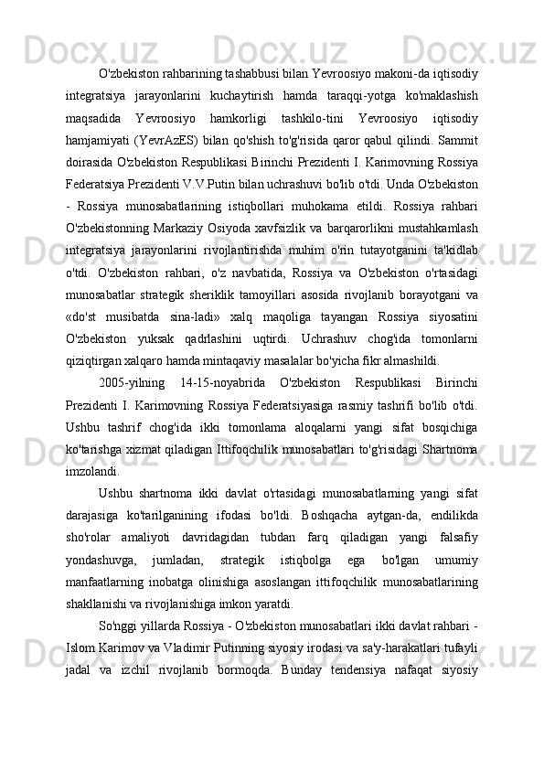 O'zbekiston rahbarining tashabbusi bilan Yevroosiyo makoni-da iqtisodiy
integratsiya   jarayonlarini   kuchaytirish   hamda   taraqqi-yotga   ko'maklashish
maqsadida   Yevroosiyo   hamkorligi   tashkilo-tini   Yevroosiyo   iqtisodiy
hamjamiyati  (YevrAzES)  bilan  qo'shish   to'g'risida   qaror  qabul   qilindi. Sammit
doirasida O'zbekiston Respublikasi  Birinchi Prezidenti I. Karimovning Rossiya
Federatsiya Prezidenti V.V.Putin bilan uchrashuvi bo'lib o'tdi. Unda O'zbekiston
-   Rossiya   munosabatlarining   istiqbollari   muhokama   etildi.   Rossiya   rahbari
O'zbekistonning   Markaziy   Osiyoda   xavfsizlik   va   barqarorlikni   mustahkamlash
integratsiya   jarayonlarini   rivojlantirishda   muhim   o'rin   tutayotganini   ta'kidlab
o'tdi.   O'zbekiston   rahbari,   o'z   navbatida,   Rossiya   va   O'zbekiston   o'rtasidagi
munosabatlar   strategik   sheriklik   tamoyillari   asosida   rivojlanib   borayotgani   va
«do'st   musibatda   sina-ladi»   xalq   maqoliga   tayangan   Rossiya   siyosatini
O'zbekiston   yuksak   qadrlashini   uqtirdi.   Uchrashuv   chog'ida   tomonlarni
qiziqtirgan xalqaro hamda mintaqaviy masalalar bo'yicha fikr almashildi.
2005-yilning   14-15-noyabrida   O'zbekiston   Respublikasi   Birinchi
Prezidenti   I.   Karimovning   Rossiya   Federatsiyasiga   rasmiy   tashrifi   bo'lib   o'tdi.
Ushbu   tashrif   chog'ida   ikki   tomonlama   aloqalarni   yangi   sifat   bosqichiga
ko'tarishga xizmat qiladigan Ittifoqchilik munosabatlari  to'g'risidagi  Shartnoma
imzolandi.
Ushbu   shartnoma   ikki   davlat   o'rtasidagi   munosabatlarning   yangi   sifat
darajasiga   ko'tarilganining   ifodasi   bo'ldi.   Boshqacha   aytgan-da,   endilikda
sho'rolar   amaliyoti   davridagidan   tubdan   farq   qiladigan   yangi   falsafiy
yondashuvga,   jumladan,   strategik   istiqbolga   ega   bo'lgan   umumiy
manfaatlarning   inobatga   olinishiga   asoslangan   ittifoqchilik   munosabatlarining
shakllanishi va rivojlanishiga imkon yaratdi.
So'nggi yillarda Rossiya - O'zbekiston munosabatlari ikki davlat rahbari -
Islom Karimov va Vladimir Putinning siyosiy irodasi va sa'y-harakatlari tufayli
jadal   va   izchil   rivojlanib   bormoqda.   Bunday   tendensiya   nafaqat   siyosiy 