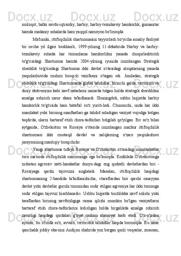 muloqot, balki savdo-iqtisodiy, harbiy, harbiy-texnikaviy hamkorlik, gumanitar
hamda madaniy sohalarda ham yaqqol namoyon bo'lmoqda.
Ma'lumki, ittifoqchilik shartnomasini tayyorlash bo'yicha amaliy faoliyat
bir   necha   yil   ilgari   boshlanib,   1999-yilning   11-dekabrida   Harbiy   va   harbiy-
texnikaviy   sohada   har   tomonlama   hamkorlikni   yanada   chuqurlashtirish
to'g'risidagi   Shartnoma   hamda   2004-yilning   iyunida   imzolangan   Strategik
sheriklik   to'g'risidagi   Shartnoma   ikki   davlat   o'rtasidagi   aloqalarning   yanada
yaqinlashuvida   muhim   bosqich   vazifasini   o'tagan   edi.   Jumladan,   strategik
sheriklik to'g'risidagi Shartnomada global tahdidlar, birinchi galda, terrorizm va
diniy ekstremizm kabi xavf-xatarlarni nazarda tutgan holda strategik sheriklikni
amalga   oshirish   zarur   ekani   ta'kidlanadi.   Shuningdek,   ushbu   hujjatda   harbiy
hamkorlik   to'g'risida   ham   batafsil   so'z   yuriti-ladi.   Chunonchi,   unda   har   ikki
mamlakat yoki birining manfaatlari-ga tahdid soladigan vaziyat vujudga kelgan
taqdirda,   ularni  bartaraf  etish   chora-tadbirlari  belgilab   qo'yilgan.  Bir   so'z   bilan
aytganda,   O'zbekiston   va   Rossiya   o'rtasida   imzolangan   mazkur   ittifoqchilik
shartnomasi   ikki   mustaqil   davlat   va   xalqlarning   o'zaro   yaqinlashuvi
jarayonining mantiqiy bosqichidir.
Yangi shartnoma tufayli Rossiya va O'zbekiston o'rtasidagi munosabatlar
torn  ma'noda   ittifoqchilik  mazmuniga  ega   bo'lmoqda.  Endilikda  O'zbekistonga
nisbatan   agressiv   xatti-harakatlar   dunyo-dagi   eng   qudratli   davlatlardan   biri   -
Rossiyaga   qarshi   tajovuzni   anglatadi.   Masalan,   ittifoqchilik   haqidagi
shartnomaning   2-bandida   ta'kidlanishicha,   «taraflardan   biri   qarshi   muayyan
davlat yoki davlatlar guruhi tomonidan sodir etilgan agressiya har ikki tomonga
sodir  etilgan  tajovuz  hisoblanadi».   Ushbu  hujjatda tinchlikka  xavf  solishi  yoki
taraflardan   birining   xavfsizligiga   raxna   qilishi   mumkin   bo'lgan   vaziyatlarni
bartaraf   etish   chora-tadbirlarini   kelishgan   holda   birgalikda   amalga   oshirish
zarurligi   haqidagi   qoidalari   g'oyat   muhim   ahamiyat   kasb   etadi.   O'z-o'zidan
ayonki, bu o'rinda so'z, avvalo, terroristik tahdidlar haqida bormoqda. Bu xatar
qanchalik jiddiy eka-nini Andijon shahrida yuz bergan qonli voqealar, xususan, 