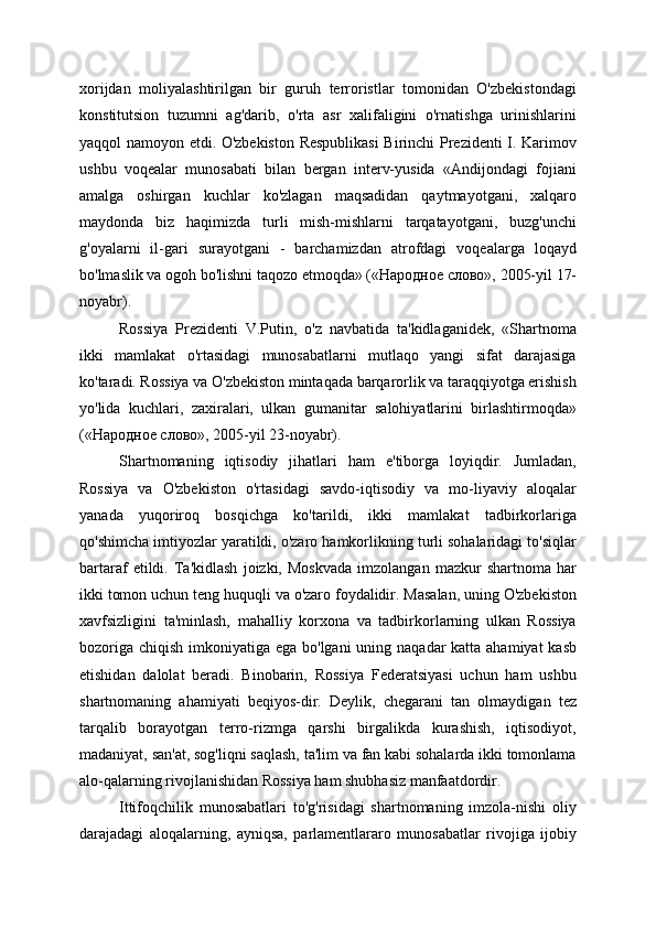 xorijdan   moliyalashtirilgan   bir   guruh   terroristlar   tomonidan   O'zbekistondagi
konstitutsion   tuzumni   ag'darib,   o'rta   asr   xalifaligini   o'rnatishga   urinishlarini
yaqqol namoyon etdi. O'zbekiston Respublikasi  Birinchi Prezidenti I. Karimov
ushbu   voqealar   munosabati   bilan   bergan   interv-yusida   «Andijondagi   fojiani
amalga   oshirgan   kuchlar   ko'zlagan   maqsadidan   qaytmayotgani,   xalqaro
maydonda   biz   haqimizda   turli   mish-mishlarni   tarqatayotgani,   buzg'unchi
g'oyalarni   il-gari   surayotgani   -   barchamizdan   atrofdagi   voqealarga   loqayd
bo'lmaslik va ogoh bo'lishni taqozo etmoqda» («Народное слово», 2005-yil 17-
noyabr).
Rossiya   Prezidenti   V.Putin,   o'z   navbatida   ta'kidlaganidek,   «Shartnoma
ikki   mamlakat   o'rtasidagi   munosabatlarni   mutlaqo   yangi   sifat   darajasiga
ko'taradi. Rossiya va O'zbekiston mintaqada barqarorlik va taraqqiyotga erishish
yo'lida   kuchlari,   zaxiralari,   ulkan   gumanitar   salohiyatlarini   birlashtirmoqda»
(«Народное слово», 2005-yil 23-noyabr).
Shartnomaning   iqtisodiy   jihatlari   ham   e'tiborga   loyiqdir.   Jumladan,
Rossiya   va   O'zbekiston   o'rtasidagi   savdo-iqtisodiy   va   mo-liyaviy   aloqalar
yanada   yuqoriroq   bosqichga   ko'tarildi,   ikki   mamlakat   tadbirkorlariga
qo'shimcha imtiyozlar yaratildi, o'zaro hamkorlikning turli sohalaridagi to'siqlar
bartaraf   etildi.   Ta'kidlash   joizki,  Moskvada   imzolangan   mazkur   shartnoma   har
ikki tomon uchun teng huquqli va o'zaro foydalidir. Masalan, uning O'zbekiston
xavfsizligini   ta'minlash,   mahalliy   korxona   va   tadbirkorlarning   ulkan   Rossiya
bozoriga chiqish imkoniyatiga ega bo'lgani  uning naqadar katta ahamiyat  kasb
etishidan   dalolat   beradi.   Binobarin,   Rossiya   Federatsiyasi   uchun   ham   ushbu
shartnomaning   ahamiyati   beqiyos-dir.   Deylik,   chegarani   tan   olmaydigan   tez
tarqalib   borayotgan   terro-rizmga   qarshi   birgalikda   kurashish,   iqtisodiyot,
madaniyat, san'at, sog'liqni saqlash, ta'lim va fan kabi sohalarda ikki tomonlama
alo-qalarning rivojlanishidan Rossiya ham shubhasiz manfaatdordir.
Ittifoqchilik   munosabatlari   to'g'risidagi   shartnomaning   imzola-nishi   oliy
darajadagi   aloqalarning,   ayniqsa,   parlamentlararo   munosabatlar   rivojiga   ijobiy