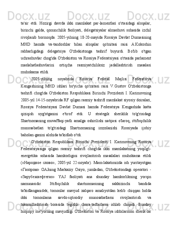 ta'sir   etdi.   Hozirgi   davrda   ikki   mamlakat   par-lamentlari   o'rtasidagi   aloqalar,
birinchi   galda,   qonunchilik   faoliyati,   delegatsiyalar   almashuvi   sohasida   izchil
rivojlanib   bormoqda.   2005-yilning   18-20-mayida   Rossiya   Davlat   Dumasining
MHD   hamda   va-tandoshlar   bilan   aloqalar   qo'mitasi   raisi   A.Kokoshin
rahbarligidagi   delegatsiya   O'zbekistonga   tashrif   buyurdi.   Bo'lib   o'tgan
uchrashuvlar chog'ida O'zbekiston va Rossiya Federatsiyasi o'rtasida parlament
maslahatlashuvlarini   ortiqcha   rasmiyatchiliksiz   jadallashtirish   masalasi
muhokama etildi.
2005-yilning   noyabrida   Rossiya   Federal   Majlisi   Federatsiya
Kengashining   MHD   ishlari   bo'yicha   qo'mitasi   raisi   V.Gustov   O'zbekistonga
tashrifi   chog'ida   O'zbekiston   Respublikasi   Birinchi   Prezidenti   I.   Karimovning
2005-yil 14-15-noyabrida RF qilgan rasmiy tashrifi mamlakat siyosiy doiralari,
Rossiya   Federatsiyasi   Davlat   Dumasi   hamda   Federatsiya   Kengashida   katta
qiziqish   uyg'otganini   e'tirof   etdi.   U   strategik   sheriklik   to'g'risidagi
Shartnomaning   muvaffaqi-yatli   amalga   oshirilishi   natijasi   o'laroq,   ittifoqchilik
munosabatlari   to'g'risidagi   Shartnomaning   imzolanishi   Rossiyada   ijobiy
baholan-ganini alohida ta'kidlab o'tdi.
O'zbekiston   Respublikasi   Birinchi   Prezidenti   I.   Karimovning   Rossiya
Federatsiyasiga   qilgan   rasmiy   tashrifi   chog'ida   ikki   mamlakatning   yoqilg'i-
energetika   sohasida   hamkorligini   rivojlantirish   masalalari   muhokama   etildi
(«Народное   слово»,   2005-yil   22-noyabr).   Mam-lakatimizda   ish   yuritayotgan
«Газпром»   OAJning   Markaziy   Osiyo,   jumladan,   O'zbekistondagi   operatori   -
«Зарубежнефтегаз»   YAJ   faoliyati   ana   shunday   hamkorlikning   yorqin
namunasidir.   Ittifoqchilik   shartnomasining   sakkizinchi   bandida
ta'kidlanganidek,   tomonlar   mavjud   xalqaro   amaliyotdan   kelib   chiqqan   holda
ikki   tomonlama   savdo-iqtisodiy   munosabatlarni   rivojlantirish   va
takomillashtirish   borasida   tegishli   chora-tadbirlarni   ishlab   chiqadi.   Bunday
huquqiy   me'yorning   mavjudligi   O'zbekiston   va   Rossiya   ishbilarmon   sherik-lar 