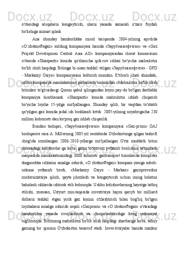 o'rtasidagi   aloqalarni   kengaytirish,   ularni   yanada   samarali   o'zaro   foydali
bo'lishiga xizmat qiladi.
Ana   shunday   hamkorlikka   misol   tariqasida   2004-yilning   aprelida
«O`zbekneftegaz»   xolding   kompaniyasi   hamda   «Зарубежнефтегаз»   va   «Gaz
Projekt   Developmen   Central   Asia   AG»   kompaniyasidan   iborat   konsorsium
o'rtasida   «Shaxpaxti»   konida   qo'shimcha   qidi-ruv   ishlari   bo'yicha   mahsulotni
bo'lib olish haqidagi Bitimga bi-noan tashkil etilgan «Зарубежнефтегаз - GPD
-   Markaziy   Osiyo»   kompaniyasini   keltirish   mumkin.   E'tiborli   jihati   shundaki,
ushbu kompaniya mamlakatimiz parlamenti tomonidan «Mahsulotni bo'lib olish
bitimlari to'g'risida»gi Qonun qabul qilingandan keyin pay-do bo'lgan dastlabki
kompaniya   hisoblanadi.   «Shaxpaxti»   konida   mahsulotni   ishlab   chiqarish
bo'yicha   loyiha   15-yilga   mo'ljallangan.   Shunday   qilib,   bir   vaqtdan   to'xtatib
qo'yilgan gaz konida jadal  ish boshlanib ketdi:  2005-yilning noyabrigacha 230
million kubometr-dan ko'proq gaz ishlab chiqarildi.
Bundan   tashqari,   «Зарубежнефтегаз»   kompaniyasi   «Gaz-prom»   OAJ
boshqaruvi raisi A. Millerning 2005-yil sentabrida O'zbekistonga qilgan tashrifi
chog'ida   imzolangan   2006-2010-yillarga   mo'ljallangan   O'rta   muddatli   bitim
doirasidagi kelishuvlar-ga ko'ra, gazni to'xtovsiz yetkazib berilishini ta'minlash
maqsadida mamlakatimizdagi 3000 kilometr gaztransport tizimlarida kompleks
diagnostika ishlarini amalga oshirdi, «O`zbekneftegaz» kompani-yasiga asbob-
uskuna   yetkazib   berdi,   «Markaziy   Osiyo   -   Markaz»   gazoprovodini
modernizatsiya   qilish,   qayta   jihozlash   va   kengaytirish   uchun   uning   holatini
baholash ishlarida ishtirok etib kelmoqda. Ushbu kelishuvlarning hayotga tatbiq
etilishi,   xususan,   Ustyurt   min-taqasida   investitsiya   hajmi   qariyb   bir   milliard
dollarni   tashkil   etgan   yirik   gaz   konini   o'zlashtirish   bilan   bog'liq   bo'lgan
loyihalarni  amalga oshirish orqali «Gazprom» va «O`zbekneftegaz» o'rtasidagi
hamkorlikni   yanada   rivojlantirish   va   chuqurlashtirishga   keng   imkoniyat
tug'ilmoqda. Bitimning mahsulotni bo'lib olish haqidagi shartlariga ko'ra, tabiiy
gazning   bir   qismini   O'zbekiston   tasarruf   etadi.   Inves-titsiyalar   hamda   mazkur