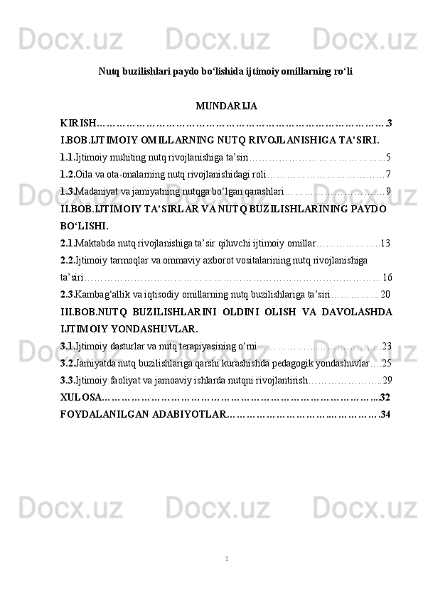 Nutq buzilishlari pa ydo bo‘lishida ijtimoiy omillarning ro‘li 
MUNDARIJA
KIRISH…………………………………………………………………………….3
I.BOB.IJTIMOIY OMILLARNING NUTQ RIVOJLANISHIGA TA’SIRI.
1.1. Ijtimoiy muhiting nutq rivojlanishiga ta’siri…………………………………...5
1.2. Oila va ota-onalarning nutq rivojlanishidagi roli………………………………7
1.3. Madaniyat va jamiyatning nutqga bo‘lgan qarashlari……………………….…9
II.BOB.IJTIMOIY TA’SIRLAR VA NUTQ BUZILISHLARINING PAYDO 
BO‘LISHI.
2.1. Maktabda nutq rivojlanishiga ta’sir qiluvchi ijtimoiy omillar………………..13
2.2. Ijtimoiy tarmoqlar va ommaviy axborot vositalarining nutq rivojlanishiga 
ta’siri………………………………………………………………………………16
2.3. Kambag‘allik va iqtisodiy omillarning nutq buzilishlariga ta’siri……………20
III.BOB. NUTQ   BUZILISHLARINI   OLDINI   OLISH   VA   DAVOLASHDA
IJTIMOIY YONDASHUVLAR.
3.1. Ijtimoiy dasturlar va nutq terapiyasining o‘rni………………………………..23
3.2. Jamiyatda nutq buzilishlariga qarshi kurashishda pedagogik yondashuvlar….25
3.3. Ijtimoiy faoliyat va jamoaviy ishlarda nutqni rivojlantirish…………………..29
XULOSA………………………………………………………………………....32
FOYDALANILGAN ADABIYOTLAR………………………….…………….34
1 