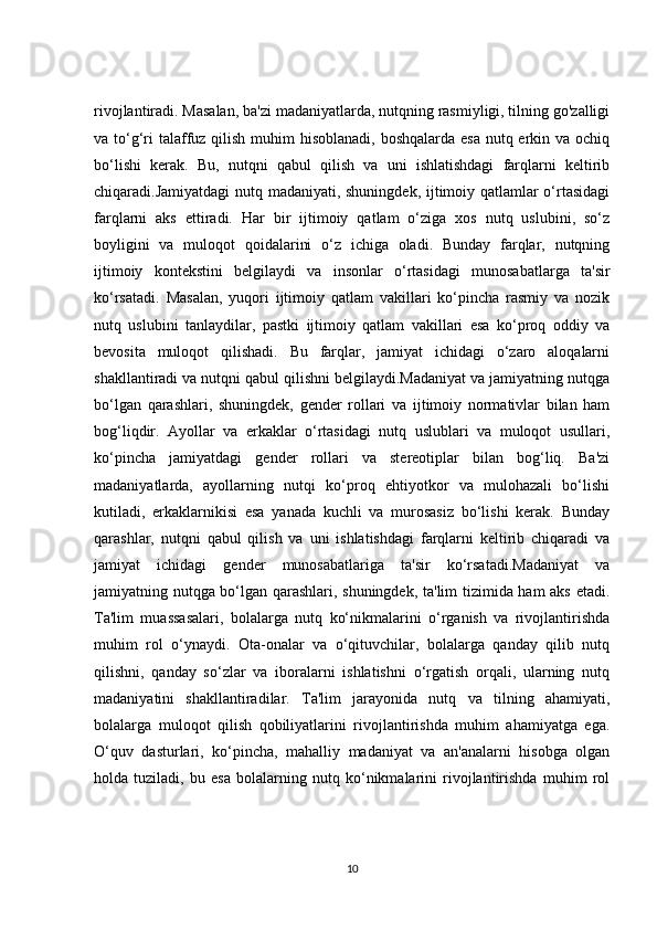 rivojlantiradi. Masalan, ba'zi madaniyatlarda, nutqning rasmiyligi, tilning go'zalligi
va to‘g‘ri  talaffuz qilish muhim  hisoblanadi,  boshqalarda esa nutq erkin va ochiq
bo‘lishi   kerak.   Bu,   nutqni   qabul   qilish   va   uni   ishlatishdagi   farqlarni   keltirib
chiqaradi.Jamiyatdagi nutq madaniyati, shuningdek, ijtimoiy qatlamlar o‘rtasidagi
farqlarni   aks   ettiradi.   Har   bir   ijtimoiy   qatlam   o‘ziga   xos   nutq   uslubini,   so‘z
boyligini   va   muloqot   qoidalarini   o‘z   ichiga   oladi.   Bunday   farqlar,   nutqning
ijtimoiy   kontekstini   belgilaydi   va   insonlar   o‘rtasidagi   munosabatlarga   ta'sir
ko‘rsatadi.   Masalan,   yuqori   ijtimoiy   qatlam   vakillari   ko‘pincha   rasmiy   va   nozik
nutq   uslubini   tanlaydilar,   pastki   ijtimoiy   qatlam   vakillari   esa   ko‘proq   oddiy   va
bevosita   muloqot   qilishadi.   Bu   farqlar,   jamiyat   ichidagi   o‘zaro   aloqalarni
shakllantiradi va nutqni qabul qilishni belgilaydi.Madaniyat va jamiyatning nutqga
bo‘lgan   qarashlari,   shuningdek,   gender   rollari   va   ijtimoiy   normativlar   bilan   ham
bog‘liqdir.   Ayollar   va   erkaklar   o‘rtasidagi   nutq   uslublari   va   muloqot   usullari,
ko‘pincha   jamiyatdagi   gender   rollari   va   stereotiplar   bilan   bog‘liq.   Ba'zi
madaniyatlarda,   ayollarning   nutqi   ko‘proq   ehtiyotkor   va   mulohazali   bo‘lishi
kutiladi,   erkaklarnikisi   esa   yanada   kuchli   va   murosasiz   bo‘lishi   kerak.   Bunday
qarashlar,   nutqni   qabul   qilish   va   uni   ishlatishdagi   farqlarni   keltirib   chiqaradi   va
jamiyat   ichidagi   gender   munosabatlariga   ta'sir   ko‘rsatadi.Madaniyat   va
jamiyatning nutqga bo‘lgan qarashlari, shuningdek, ta'lim tizimida ham aks etadi.
Ta'lim   muassasalari,   bolalarga   nutq   ko‘nikmalarini   o‘rganish   va   rivojlantirishda
muhim   rol   o‘ynaydi.   Ota-onalar   va   o‘qituvchilar,   bolalarga   qanday   qilib   nutq
qilishni,   qanday   so‘zlar   va   iboralarni   ishlatishni   o‘rgatish   orqali,   ularning   nutq
madaniyatini   shakllantiradilar.   Ta'lim   jarayonida   nutq   va   tilning   ahamiyati,
bolalarga   muloqot   qilish   qobiliyatlarini   rivojlantirishda   muhim   ahamiyatga   ega.
O‘quv   dasturlari,   ko‘pincha,   mahalliy   madaniyat   va   an'analarni   hisobga   olgan
holda   tuziladi,   bu   esa   bolalarning   nutq   ko‘nikmalarini   rivojlantirishda   muhim   rol
10