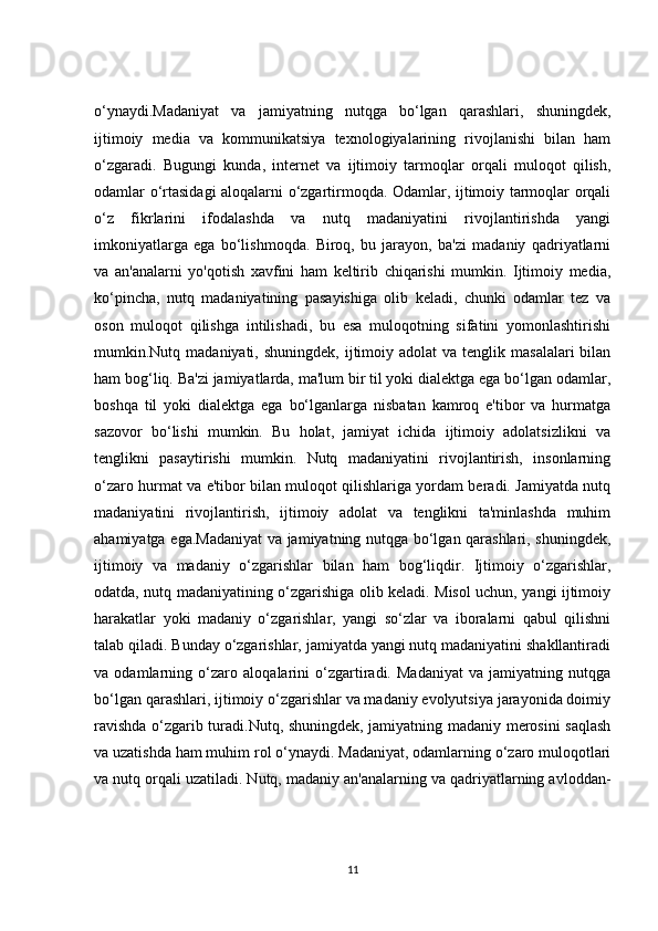 o‘ynaydi.Madaniyat   va   jamiyatning   nutqga   bo‘lgan   qarashlari,   shuningdek,
ijtimoiy   media   va   kommunikatsiya   texnologiyalarining   rivojlanishi   bilan   ham
o‘zgaradi.   Bugungi   kunda,   internet   va   ijtimoiy   tarmoqlar   orqali   muloqot   qilish,
odamlar o‘rtasidagi aloqalarni o‘zgartirmoqda. Odamlar, ijtimoiy tarmoqlar orqali
o‘z   fikrlarini   ifodalashda   va   nutq   madaniyatini   rivojlantirishda   yangi
imkoniyatlarga   ega   bo‘lishmoqda.   Biroq,   bu   jarayon,   ba'zi   madaniy   qadriyatlarni
va   an'analarni   yo'qotish   xavfini   ham   keltirib   chiqarishi   mumkin.   Ijtimoiy   media,
ko‘pincha,   nutq   madaniyatining   pasayishiga   olib   keladi,   chunki   odamlar   tez   va
oson   muloqot   qilishga   intilishadi,   bu   esa   muloqotning   sifatini   yomonlashtirishi
mumkin.Nutq madaniyati,  shuningdek,  ijtimoiy  adolat  va  tenglik  masalalari  bilan
ham bog‘liq. Ba'zi jamiyatlarda, ma'lum bir til yoki dialektga ega bo‘lgan odamlar,
boshqa   til   yoki   dialektga   ega   bo‘lganlarga   nisbatan   kamroq   e'tibor   va   hurmatga
sazovor   bo‘lishi   mumkin.   Bu   holat,   jamiyat   ichida   ijtimoiy   adolatsizlikni   va
tenglikni   pasaytirishi   mumkin.   Nutq   madaniyatini   rivojlantirish,   insonlarning
o‘zaro hurmat va e'tibor bilan muloqot qilishlariga yordam beradi. Jamiyatda nutq
madaniyatini   rivojlantirish,   ijtimoiy   adolat   va   tenglikni   ta'minlashda   muhim
ahamiyatga ega.Madaniyat va jamiyatning nutqga bo‘lgan qarashlari, shuningdek,
ijtimoiy   va   madaniy   o‘zgarishlar   bilan   ham   bog‘liqdir.   Ijtimoiy   o‘zgarishlar,
odatda, nutq madaniyatining o‘zgarishiga olib keladi. Misol uchun, yangi ijtimoiy
harakatlar   yoki   madaniy   o‘zgarishlar,   yangi   so‘zlar   va   iboralarni   qabul   qilishni
talab qiladi. Bunday o‘zgarishlar, jamiyatda yangi nutq madaniyatini shakllantiradi
va   odamlarning   o‘zaro   aloqalarini   o‘zgartiradi.   Madaniyat   va   jamiyatning   nutqga
bo‘lgan qarashlari, ijtimoiy o‘zgarishlar va madaniy evolyutsiya jarayonida doimiy
ravishda o‘zgarib turadi.Nutq, shuningdek, jamiyatning madaniy merosini saqlash
va uzatishda ham muhim rol o‘ynaydi. Madaniyat, odamlarning o‘zaro muloqotlari
va nutq orqali uzatiladi. Nutq, madaniy an'analarning va qadriyatlarning avloddan-
11