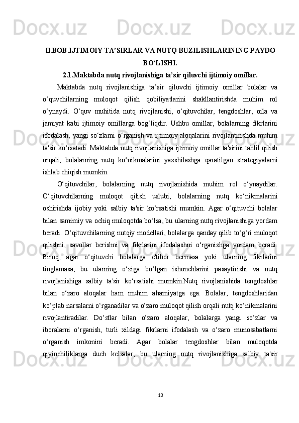 II.BOB.IJTIMOIY TA’SIRLAR VA NUTQ BUZILISHLARINING PAYDO
BO‘LISHI.
2.1.Maktabda nutq rivojlanishiga ta’sir qiluvchi ijtimoiy omillar.
Maktabda   nutq   rivojlanishiga   ta’sir   qiluvchi   ijtimoiy   omillar   bolalar   va
o‘quvchilarning   muloqot   qilish   qobiliyatlarini   shakllantirishda   muhim   rol
o‘ynaydi.   O‘quv   muhitida   nutq   rivojlanishi,   o‘qituvchilar,   tengdoshlar,   oila   va
jamiyat   kabi   ijtimoiy   omillarga   bog‘liqdir.   Ushbu   omillar,   bolalarning   fikrlarini
ifodalash, yangi so‘zlarni o‘rganish va ijtimoiy aloqalarini rivojlantirishda muhim
ta'sir ko‘rsatadi. Maktabda nutq rivojlanishiga ijtimoiy omillar ta'sirini tahlil qilish
orqali,   bolalarning   nutq   ko‘nikmalarini   yaxshilashga   qaratilgan   strategiyalarni
ishlab chiqish mumkin.
O‘qituvchilar,   bolalarning   nutq   rivojlanishida   muhim   rol   o‘ynaydilar.
O‘qituvchilarning   muloqot   qilish   uslubi,   bolalarning   nutq   ko‘nikmalarini
oshirishda   ijobiy   yoki   salbiy   ta'sir   ko‘rsatishi   mumkin.   Agar   o‘qituvchi   bolalar
bilan samimiy va ochiq muloqotda bo‘lsa, bu ularning nutq rivojlanishiga yordam
beradi. O‘qituvchilarning nutqiy modellari, bolalarga qanday qilib to‘g‘ri muloqot
qilishni,   savollar   berishni   va   fikrlarini   ifodalashni   o‘rganishga   yordam   beradi.
Biroq,   agar   o‘qituvchi   bolalarga   e'tibor   bermasa   yoki   ularning   fikrlarini
tinglamasa,   bu   ularning   o‘ziga   bo‘lgan   ishonchlarini   pasaytirishi   va   nutq
rivojlanishiga   salbiy   ta'sir   ko‘rsatishi   mumkin.Nutq   rivojlanishida   tengdoshlar
bilan   o‘zaro   aloqalar   ham   muhim   ahamiyatga   ega.   Bolalar,   tengdoshlaridan
ko‘plab narsalarni o‘rganadilar va o‘zaro muloqot qilish orqali nutq ko‘nikmalarini
rivojlantiradilar.   Do‘stlar   bilan   o‘zaro   aloqalar,   bolalarga   yangi   so‘zlar   va
iboralarni   o‘rganish,   turli   xildagi   fikrlarni   ifodalash   va   o‘zaro   munosabatlarni
o‘rganish   imkonini   beradi.   Agar   bolalar   tengdoshlar   bilan   muloqotda
qiyinchiliklarga   duch   kelsalar,   bu   ularning   nutq   rivojlanishiga   salbiy   ta'sir
13 