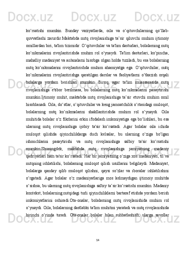 ko‘rsatishi   mumkin.   Bunday   vaziyatlarda,   oila   va   o‘qituvchilarning   qo‘llab-
quvvatlashi   zarurdir.Maktabda   nutq   rivojlanishiga   ta’sir   qiluvchi   muhim   ijtimoiy
omillardan biri, ta'lim tizimidir. O‘qituvchilar va ta'lim dasturlari, bolalarning nutq
ko‘nikmalarini   rivojlantirishda   muhim   rol   o‘ynaydi.   Ta'lim   dasturlari,   ko‘pincha,
mahalliy madaniyat va an'analarni hisobga olgan holda tuziladi, bu esa bolalarning
nutq   ko‘nikmalarini   rivojlantirishda   muhim   ahamiyatga   ega.   O‘qituvchilar,   nutq
ko‘nikmalarini   rivojlantirishga   qaratilgan   darslar   va   faoliyatlarni   o‘tkazish   orqali
bolalarga   yordam   berishlari   mumkin.   Biroq,   agar   ta'lim   muassasasida   nutq
rivojlanishiga   e'tibor   berilmasa,   bu   bolalarning   nutq   ko‘nikmalarini   pasaytirishi
mumkin.Ijtimoiy   muhit,   maktabda   nutq   rivojlanishiga   ta’sir   etuvchi   muhim   omil
hisoblanadi. Oila, do‘stlar, o‘qituvchilar va keng jamoatchilik o‘rtasidagi muloqot,
bolalarning   nutq   ko‘nikmalarini   shakllantirishda   muhim   rol   o‘ynaydi.   Oila
muhitida bolalar o‘z fikrlarini erkin ifodalash imkoniyatiga ega bo‘lishlari, bu esa
ularning   nutq   rivojlanishiga   ijobiy   ta'sir   ko‘rsatadi.   Agar   bolalar   oila   ichida
muloqot   qilishda   qiyinchiliklarga   duch   kelsalar,   bu   ularning   o‘ziga   bo‘lgan
ishonchlarini   pasaytirishi   va   nutq   rivojlanishiga   salbiy   ta'sir   ko‘rsatishi
mumkin.Shuningdek,   maktabda   nutq   rivojlanishiga   jamiyatning   madaniy
qadriyatlari ham ta'sir ko‘rsatadi. Har bir jamiyatning o‘ziga xos madaniyati, til va
nutqning   ishlatilishi,   bolalarning   muloqot   qilish   usullarini   belgilaydi.   Madaniyat,
bolalarga   qanday   qilib   muloqot   qilishni,   qaysi   so‘zlar   va   iboralar   ishlatilishini
o‘rgatadi.   Agar   bolalar   o‘z   madaniyatlariga   mos   kelmaydigan   ijtimoiy   muhitda
o‘sishsa, bu ularning nutq rivojlanishiga salbiy ta’sir ko‘rsatishi mumkin. Madaniy
kontekst, bolalarning nutqidagi turli qiyinchiliklarni bartaraf etishda yordam berish
imkoniyatlarini   oshiradi.Ota-onalar,   bolalarning   nutq   rivojlanishida   muhim   rol
o‘ynaydi. Oila, bolalarning dastlabki ta'lim muhitini yaratadi va nutq rivojlanishida
birinchi   o‘rinda   turadi.   Ota-onalar   bolalar   bilan   suhbatlashish,   ularga   savollar
14 
