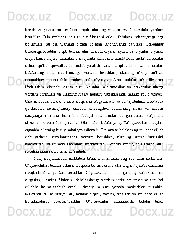 berish   va   javoblarni   tinglash   orqali   ularning   nutqini   rivojlantirishda   yordam
beradilar.   Oila   muhitida   bolalar   o‘z   fikrlarini   erkin   ifodalash   imkoniyatiga   ega
bo‘lishlari,   bu   esa   ularning   o‘ziga   bo‘lgan   ishonchlarini   oshiradi.   Ota-onalar
bolalariga   kitoblar   o‘qib   berish,   ular   bilan   hikoyalar   aytish   va   o‘yinlar   o‘ynash
orqali ham nutq ko‘nikmalarini rivojlantirishlari mumkin.Maktab muhitida bolalar
uchun   qo‘llab-quvvatlovchi   muhit   yaratish   zarur.   O‘qituvchilar   va   ota-onalar,
bolalarning   nutq   rivojlanishiga   yordam   berishlari,   ularning   o‘ziga   bo‘lgan
ishonchlarini   oshirishda   muhim   rol   o‘ynaydi.   Agar   bolalar   o‘z   fikrlarini
ifodalashda   qiyinchiliklarga   duch   kelsalar,   o‘qituvchilar   va   ota-onalar   ularga
yordam   berishlari   va   ularning   hissiy   holatini   yaxshilashda   muhim   rol   o‘ynaydi.
Oila   muhitida   bolalar   o‘zaro   aloqalarni   o‘rganishadi   va   bu   tajribalarni   maktabda
qo‘llashlari   kerak.Ijtimoiy   omillar,   shuningdek,   bolalarning   stress   va   xavotir
darajasiga   ham   ta'sir   ko‘rsatadi.   Nutqida   muammolari   bo‘lgan   bolalar   ko‘pincha
stress   va   xavotir   his   qilishadi.   Ota-onalar   bolalarga   qo‘llab-quvvatlash   taqdim
etganida, ularning hissiy holati yaxshilanadi. Ota-onalar bolalarning muloqot qilish
qobiliyatlarini   rivojlantirishda   yordam   berishlari,   ularning   stress   darajasini
kamaytiradi   va   ijtimoiy   aloqalarni   kuchaytiradi.   Bunday   muhit,   bolalarning   nutq
rivojlanishiga ijobiy ta'sir ko‘rsatadi.
Nutq   rivojlanishida   maktabda   ta'lim   muassasalarining   roli   ham   muhimdir.
O‘qituvchilar, bolalar bilan muloqotda bo‘lish orqali ularning nutq ko‘nikmalarini
rivojlantirishda   yordam   beradilar.   O‘qituvchilar,   bolalarga   nutq   ko‘nikmalarini
o‘rgatish,   ularning   fikrlarini   ifodalashlariga   yordam   berish   va   muammolarni   hal
qilishda   ko‘maklashish   orqali   ijtimoiy   muhitni   yanada   boyitishlari   mumkin.
Maktabda   ta'lim   jarayonida,   bolalar   o‘qish,   yozish,   tinglash   va   muloqot   qilish
ko‘nikmalarini   rivojlantiradilar.   O‘qituvchilar,   shuningdek,   bolalar   bilan
15 