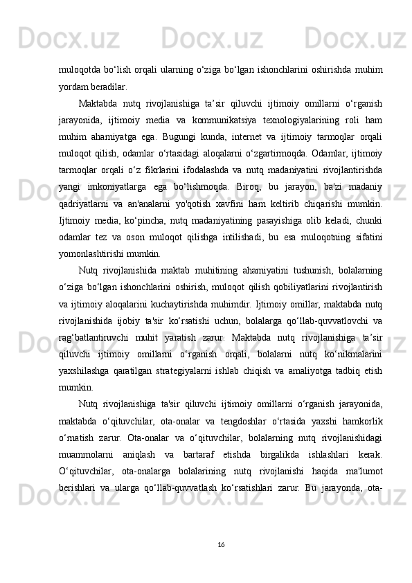 muloqotda   bo‘lish   orqali   ularning   o‘ziga   bo‘lgan   ishonchlarini   oshirishda   muhim
yordam beradilar.
Maktabda   nutq   rivojlanishiga   ta’sir   qiluvchi   ijtimoiy   omillarni   o‘rganish
jarayonida,   ijtimoiy   media   va   kommunikatsiya   texnologiyalarining   roli   ham
muhim   ahamiyatga   ega.   Bugungi   kunda,   internet   va   ijtimoiy   tarmoqlar   orqali
muloqot   qilish,   odamlar   o‘rtasidagi   aloqalarni   o‘zgartirmoqda.   Odamlar,   ijtimoiy
tarmoqlar   orqali   o‘z   fikrlarini   ifodalashda   va   nutq   madaniyatini   rivojlantirishda
yangi   imkoniyatlarga   ega   bo‘lishmoqda.   Biroq,   bu   jarayon,   ba'zi   madaniy
qadriyatlarni   va   an'analarni   yo'qotish   xavfini   ham   keltirib   chiqarishi   mumkin.
Ijtimoiy   media,   ko‘pincha,   nutq   madaniyatining   pasayishiga   olib   keladi,   chunki
odamlar   tez   va   oson   muloqot   qilishga   intilishadi,   bu   esa   muloqotning   sifatini
yomonlashtirishi mumkin.
Nutq   rivojlanishida   maktab   muhitining   ahamiyatini   tushunish,   bolalarning
o‘ziga   bo‘lgan   ishonchlarini   oshirish,   muloqot   qilish   qobiliyatlarini   rivojlantirish
va   ijtimoiy   aloqalarini   kuchaytirishda   muhimdir.   Ijtimoiy   omillar,   maktabda   nutq
rivojlanishida   ijobiy   ta'sir   ko‘rsatishi   uchun,   bolalarga   qo‘llab-quvvatlovchi   va
rag‘batlantiruvchi   muhit   yaratish   zarur.   Maktabda   nutq   rivojlanishiga   ta’sir
qiluvchi   ijtimoiy   omillarni   o‘rganish   orqali,   bolalarni   nutq   ko‘nikmalarini
yaxshilashga   qaratilgan   strategiyalarni   ishlab   chiqish   va   amaliyotga   tadbiq   etish
mumkin.
Nutq   rivojlanishiga   ta'sir   qiluvchi   ijtimoiy   omillarni   o‘rganish   jarayonida,
maktabda   o‘qituvchilar,   ota-onalar   va   tengdoshlar   o‘rtasida   yaxshi   hamkorlik
o‘rnatish   zarur.   Ota-onalar   va   o‘qituvchilar,   bolalarning   nutq   rivojlanishidagi
muammolarni   aniqlash   va   bartaraf   etishda   birgalikda   ishlashlari   kerak.
O‘qituvchilar,   ota-onalarga   bolalarining   nutq   rivojlanishi   haqida   ma'lumot
berishlari   va   ularga   qo‘llab-quvvatlash   ko‘rsatishlari   zarur.   Bu   jarayonda,   ota-
16