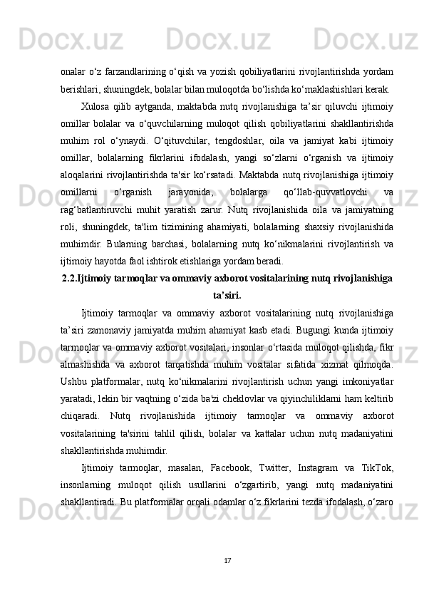 onalar o‘z farzandlarining o‘qish va yozish qobiliyatlarini rivojlantirishda yordam
berishlari, shuningdek, bolalar bilan muloqotda bo‘lishda ko‘maklashishlari kerak.
Xulosa   qilib   aytganda,   maktabda   nutq   rivojlanishiga   ta’sir   qiluvchi   ijtimoiy
omillar   bolalar   va   o‘quvchilarning   muloqot   qilish   qobiliyatlarini   shakllantirishda
muhim   rol   o‘ynaydi.   O‘qituvchilar,   tengdoshlar,   oila   va   jamiyat   kabi   ijtimoiy
omillar,   bolalarning   fikrlarini   ifodalash,   yangi   so‘zlarni   o‘rganish   va   ijtimoiy
aloqalarini rivojlantirishda ta'sir  ko‘rsatadi. Maktabda  nutq rivojlanishiga  ijtimoiy
omillarni   o‘rganish   jarayonida,   bolalarga   qo‘llab-quvvatlovchi   va
rag‘batlantiruvchi   muhit   yaratish   zarur.   Nutq   rivojlanishida   oila   va   jamiyatning
roli,   shuningdek,   ta'lim   tizimining   ahamiyati,   bolalarning   shaxsiy   rivojlanishida
muhimdir.   Bularning   barchasi,   bolalarning   nutq   ko‘nikmalarini   rivojlantirish   va
ijtimoiy hayotda faol ishtirok etishlariga yordam beradi.
2.2.Ijtimoiy tarmoqlar va ommaviy axborot vositalarining nutq rivojlanishiga
ta’siri.
Ijtimoiy   tarmoqlar   va   ommaviy   axborot   vositalarining   nutq   rivojlanishiga
ta’siri  zamonaviy  jamiyatda muhim  ahamiyat  kasb  etadi. Bugungi  kunda ijtimoiy
tarmoqlar va ommaviy axborot vositalari, insonlar o‘rtasida muloqot qilishda, fikr
almashishda   va   axborot   tarqatishda   muhim   vositalar   sifatida   xizmat   qilmoqda.
Ushbu   platformalar,   nutq   ko‘nikmalarini   rivojlantirish   uchun   yangi   imkoniyatlar
yaratadi, lekin bir vaqtning o‘zida ba'zi cheklovlar va qiyinchiliklarni ham keltirib
chiqaradi.   Nutq   rivojlanishida   ijtimoiy   tarmoqlar   va   ommaviy   axborot
vositalarining   ta'sirini   tahlil   qilish,   bolalar   va   kattalar   uchun   nutq   madaniyatini
shakllantirishda muhimdir.
Ijtimoiy   tarmoqlar,   masalan,   Facebook,   Twitter,   Instagram   va   TikTok,
insonlarning   muloqot   qilish   usullarini   o‘zgartirib,   yangi   nutq   madaniyatini
shakllantiradi. Bu platformalar orqali odamlar o‘z fikrlarini tezda ifodalash, o‘zaro
17