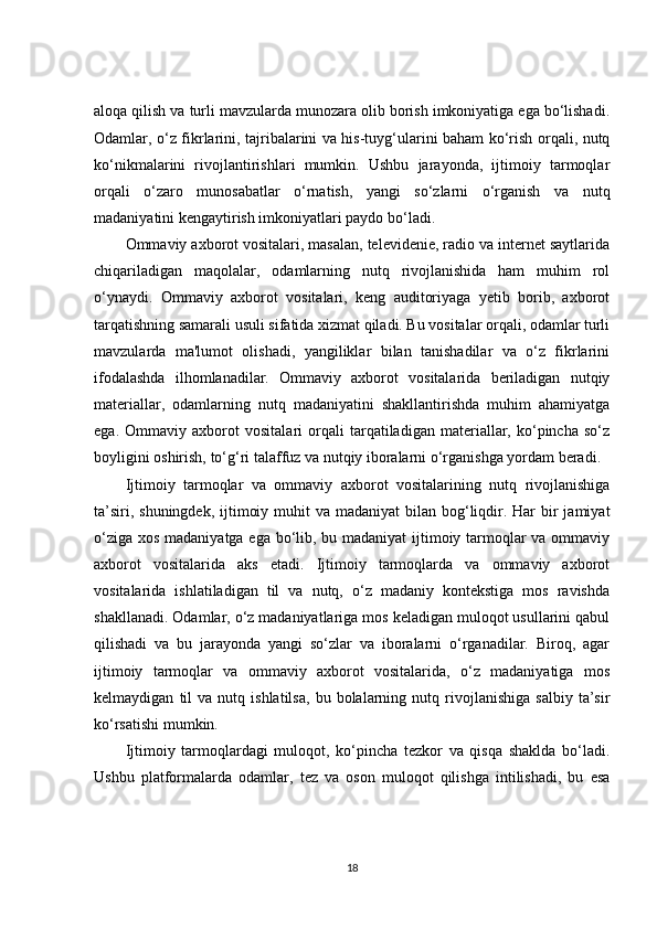 aloqa qilish va turli mavzularda munozara olib borish imkoniyatiga ega bo‘lishadi.
Odamlar, o‘z fikrlarini, tajribalarini va his-tuyg‘ularini baham ko‘rish orqali, nutq
ko‘nikmalarini   rivojlantirishlari   mumkin.   Ushbu   jarayonda,   ijtimoiy   tarmoqlar
orqali   o‘zaro   munosabatlar   o‘rnatish,   yangi   so‘zlarni   o‘rganish   va   nutq
madaniyatini kengaytirish imkoniyatlari paydo bo‘ladi.
Ommaviy axborot vositalari, masalan, televidenie, radio va internet saytlarida
chiqariladigan   maqolalar,   odamlarning   nutq   rivojlanishida   ham   muhim   rol
o‘ynaydi.   Ommaviy   axborot   vositalari,   keng   auditoriyaga   yetib   borib,   axborot
tarqatishning samarali usuli sifatida xizmat qiladi. Bu vositalar orqali, odamlar turli
mavzularda   ma'lumot   olishadi,   yangiliklar   bilan   tanishadilar   va   o‘z   fikrlarini
ifodalashda   ilhomlanadilar.   Ommaviy   axborot   vositalarida   beriladigan   nutqiy
materiallar,   odamlarning   nutq   madaniyatini   shakllantirishda   muhim   ahamiyatga
ega.   Ommaviy   axborot   vositalari   orqali   tarqatiladigan   materiallar,   ko‘pincha   so‘z
boyligini oshirish, to‘g‘ri talaffuz va nutqiy iboralarni o‘rganishga yordam beradi.
Ijtimoiy   tarmoqlar   va   ommaviy   axborot   vositalarining   nutq   rivojlanishiga
ta’siri, shuningdek,  ijtimoiy muhit  va madaniyat  bilan  bog‘liqdir. Har  bir  jamiyat
o‘ziga xos madaniyatga ega bo‘lib, bu madaniyat  ijtimoiy tarmoqlar  va ommaviy
axborot   vositalarida   aks   etadi.   Ijtimoiy   tarmoqlarda   va   ommaviy   axborot
vositalarida   ishlatiladigan   til   va   nutq,   o‘z   madaniy   kontekstiga   mos   ravishda
shakllanadi. Odamlar, o‘z madaniyatlariga mos keladigan muloqot usullarini qabul
qilishadi   va   bu   jarayonda   yangi   so‘zlar   va   iboralarni   o‘rganadilar.   Biroq,   agar
ijtimoiy   tarmoqlar   va   ommaviy   axborot   vositalarida,   o‘z   madaniyatiga   mos
kelmaydigan   til   va  nutq   ishlatilsa,   bu   bolalarning   nutq  rivojlanishiga   salbiy   ta’sir
ko‘rsatishi mumkin.
Ijtimoiy   tarmoqlardagi   muloqot,   ko‘pincha   tezkor   va   qisqa   shaklda   bo‘ladi.
Ushbu   platformalarda   odamlar,   tez   va   oson   muloqot   qilishga   intilishadi,   bu   esa
18 