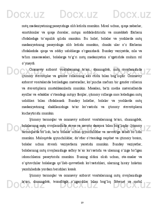 nutq madaniyatining pasayishiga olib kelishi mumkin. Misol uchun, qisqa xabarlar,
emotikonlar   va   qisqa   iboralar,   nutqni   soddalashtirishi   va   murakkab   fikrlarni
ifodalashga   to‘sqinlik   qilishi   mumkin.   Bu   holat,   bolalar   va   yoshlarda   nutq
madaniyatining   pasayishiga   olib   kelishi   mumkin,   chunki   ular   o‘z   fikrlarini
ifodalashda   qisqa   va   oddiy   uslublarga   o‘rganishadi.   Bunday   vaziyatda,   oila   va
ta'lim   muassasalari,   bolalarga   to‘g‘ri   nutq   madaniyatini   o‘rgatishda   muhim   rol
o‘ynaydi.
Ommaviy   axborot   vositalarining   ta'siri,   shuningdek,   nutq   rivojlanishida
ijtimoiy   stereotiplar   va   gender   rollarining   aks   etishi   bilan   bog‘liqdir.   Ommaviy
axborot vositalarida beriladigan materiallar, ko‘pincha ma'lum bir gender rollarini
va   stereotiplarni   mustahkamlashi   mumkin.   Masalan,   ba'zi   media   materiallarida
ayollar va erkaklar o‘rtasidagi nutqiy farqlar, ijtimoiy rollarga mos keladigan nutq
uslublari   bilan   ifodalanadi.   Bunday   holatlar,   bolalar   va   yoshlarda   nutq
madaniyatining   shakllanishiga   ta'sir   ko‘rsatishi   va   ijtimoiy   stereotiplarni
kuchaytirishi mumkin.
Ijtimoiy   tarmoqlar   va   ommaviy   axborot   vositalarining   ta'siri,   shuningdek,
bolalarning nutq rivojlanishida stress va xavotir darajasi bilan bog‘liqdir. Ijtimoiy
tarmoqlarda bo‘lish, ba'zi  bolalar uchun qiyinchiliklar va xavotirga sabab bo‘lishi
mumkin. Muloqotda qiyinchiliklar, do‘stlar o‘rtasidagi raqobat va ijtimoiy bosim,
bolalar   uchun   stressli   vaziyatlarni   yaratishi   mumkin.   Bunday   vaziyatlar,
bolalarning nutq rivojlanishiga salbiy ta’sir ko‘rsatishi  va ularning o‘ziga bo‘lgan
ishonchlarini   pasaytirishi   mumkin.   Buning   oldini   olish   uchun,   ota-onalar   va
o‘qituvchilar   bolalarga   qo‘llab-quvvatlash   ko‘rsatishlari,   ularning   hissiy   holatini
yaxshilashda yordam berishlari kerak.
Ijtimoiy   tarmoqlar   va   ommaviy   axborot   vositalarining   nutq   rivojlanishiga
ta'siri,   shuningdek,   texnologik   o‘zgarishlar   bilan   bog‘liq.   Internet   va   mobil
19 