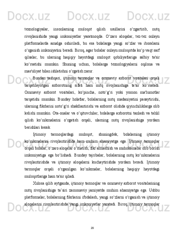 texnologiyalar,   insonlarning   muloqot   qilish   usullarini   o‘zgartirib,   nutq
rivojlanishida   yangi   imkoniyatlar   yaratmoqda.   O‘zaro   aloqalar,   tez-tez   onlayn
platformalarda   amalga   oshiriladi,   bu   esa   bolalarga   yangi   so‘zlar   va   iboralarni
o‘rganish imkoniyatini beradi. Biroq, agar bolalar onlayn muloqotda ko‘p vaqt sarf
qilsalar,   bu   ularning   haqiqiy   hayotdagi   muloqot   qobiliyatlariga   salbiy   ta'sir
ko‘rsatishi   mumkin.   Shuning   uchun,   bolalarga   texnologiyalarni   oqilona   va
mas'uliyat bilan ishlatishni o‘rgatish zarur.
Bundan   tashqari,   ijtimoiy   tarmoqlar   va   ommaviy   axborot   vositalari   orqali
tarqatilayotgan   axborotning   sifati   ham   nutq   rivojlanishiga   ta'sir   ko‘rsatadi.
Ommaviy   axborot   vositalari,   ko‘pincha,   noto‘g‘ri   yoki   yomon   ma'lumotlar
tarqatishi   mumkin.   Bunday   holatlar,   bolalarning   nutq   madaniyatini   pasaytirishi,
ularning fikrlarini noto‘g‘ri shakllantirishi va axborot olishda qiyinchiliklarga olib
kelishi  mumkin. Ota-onalar va o‘qituvchilar, bolalarga axborotni  tanlash va tahlil
qilish   ko‘nikmalarini   o‘rgatish   orqali,   ularning   nutq   rivojlanishiga   yordam
berishlari kerak.
Ijtimoiy   tarmoqlardagi   muloqot,   shuningdek,   bolalarning   ijtimoiy
ko‘nikmalarini   rivojlantirishda   ham   muhim   ahamiyatga   ega.   Ijtimoiy   tarmoqlar
orqali bolalar, o‘zaro aloqalar o‘rnatish, fikr almashish va muhokamalar olib borish
imkoniyatiga   ega   bo‘lishadi.   Bunday   tajribalar,   bolalarning   nutq   ko‘nikmalarini
rivojlantirishda   va   ijtimoiy   aloqalarni   kuchaytirishda   yordam   beradi.   Ijtimoiy
tarmoqlar   orqali   o‘rganilgan   ko‘nikmalar,   bolalarning   haqiqiy   hayotdagi
muloqotlariga ham ta'sir qiladi.
Xulosa qilib aytganda, ijtimoiy tarmoqlar va ommaviy axborot vositalarining
nutq   rivojlanishiga   ta’siri   zamonaviy   jamiyatda   muhim   ahamiyatga   ega.   Ushbu
platformalar, bolalarning fikrlarini ifodalash, yangi so‘zlarni o‘rganish va ijtimoiy
aloqalarini   rivojlantirishda   yangi   imkoniyatlar   yaratadi.   Biroq,   ijtimoiy   tarmoqlar
20 