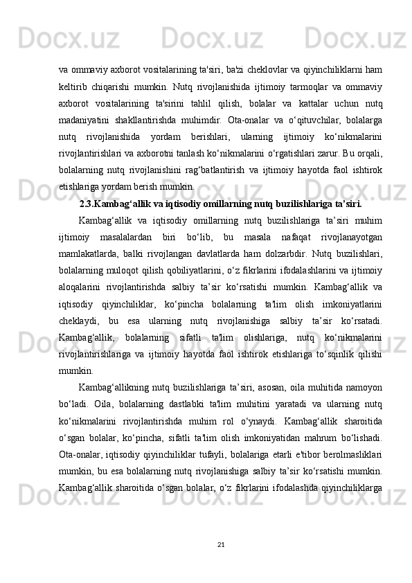 va ommaviy axborot vositalarining ta'siri, ba'zi cheklovlar va qiyinchiliklarni ham
keltirib   chiqarishi   mumkin.   Nutq   rivojlanishida   ijtimoiy   tarmoqlar   va   ommaviy
axborot   vositalarining   ta'sirini   tahlil   qilish,   bolalar   va   kattalar   uchun   nutq
madaniyatini   shakllantirishda   muhimdir.   Ota-onalar   va   o‘qituvchilar,   bolalarga
nutq   rivojlanishida   yordam   berishlari,   ularning   ijtimoiy   ko‘nikmalarini
rivojlantirishlari va axborotni tanlash ko‘nikmalarini o‘rgatishlari zarur. Bu orqali,
bolalarning   nutq   rivojlanishini   rag‘batlantirish   va   ijtimoiy   hayotda   faol   ishtirok
etishlariga yordam berish mumkin.
2.3.Kambag‘allik va iqtisodiy omillarning nutq buzilishlariga ta’siri.
Kambag‘allik   va   iqtisodiy   omillarning   nutq   buzilishlariga   ta’siri   muhim
ijtimoiy   masalalardan   biri   bo‘lib,   bu   masala   nafaqat   rivojlanayotgan
mamlakatlarda,   balki   rivojlangan   davlatlarda   ham   dolzarbdir.   Nutq   buzilishlari,
bolalarning muloqot qilish qobiliyatlarini, o‘z fikrlarini ifodalashlarini va ijtimoiy
aloqalarini   rivojlantirishda   salbiy   ta’sir   ko‘rsatishi   mumkin.   Kambag‘allik   va
iqtisodiy   qiyinchiliklar,   ko‘pincha   bolalarning   ta'lim   olish   imkoniyatlarini
cheklaydi,   bu   esa   ularning   nutq   rivojlanishiga   salbiy   ta’sir   ko‘rsatadi.
Kambag‘allik,   bolalarning   sifatli   ta'lim   olishlariga,   nutq   ko‘nikmalarini
rivojlantirishlariga   va   ijtimoiy   hayotda   faol   ishtirok   etishlariga   to‘sqinlik   qilishi
mumkin.
Kambag‘allikning   nutq   buzilishlariga   ta’siri,   asosan,   oila   muhitida   namoyon
bo‘ladi.   Oila,   bolalarning   dastlabki   ta'lim   muhitini   yaratadi   va   ularning   nutq
ko‘nikmalarini   rivojlantirishda   muhim   rol   o‘ynaydi.   Kambag‘allik   sharoitida
o‘sgan   bolalar,   ko‘pincha,   sifatli   ta'lim   olish   imkoniyatidan   mahrum   bo‘lishadi.
Ota-onalar,  iqtisodiy   qiyinchiliklar   tufayli,  bolalariga  etarli   e'tibor   berolmasliklari
mumkin,   bu   esa   bolalarning   nutq   rivojlanishiga   salbiy   ta’sir   ko‘rsatishi   mumkin.
Kambag‘allik  sharoitida  o‘sgan  bolalar,  o‘z   fikrlarini  ifodalashda   qiyinchiliklarga
21