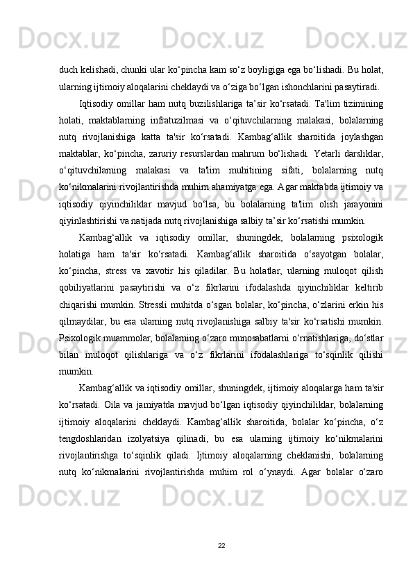 duch kelishadi, chunki ular ko‘pincha kam so‘z boyligiga ega bo‘lishadi. Bu holat,
ularning ijtimoiy aloqalarini cheklaydi va o‘ziga bo‘lgan ishonchlarini pasaytiradi.
Iqtisodiy   omillar   ham   nutq   buzilishlariga   ta’sir   ko‘rsatadi.   Ta'lim   tizimining
holati,   maktablarning   infratuzilmasi   va   o‘qituvchilarning   malakasi,   bolalarning
nutq   rivojlanishiga   katta   ta'sir   ko‘rsatadi.   Kambag‘allik   sharoitida   joylashgan
maktablar,   ko‘pincha,   zaruriy   resurslardan   mahrum   bo‘lishadi.   Yetarli   darsliklar,
o‘qituvchilarning   malakasi   va   ta'lim   muhitining   sifati,   bolalarning   nutq
ko‘nikmalarini rivojlantirishda muhim ahamiyatga ega. Agar maktabda ijtimoiy va
iqtisodiy   qiyinchiliklar   mavjud   bo‘lsa,   bu   bolalarning   ta'lim   olish   jarayonini
qiyinlashtirishi va natijada nutq rivojlanishiga salbiy ta’sir ko‘rsatishi mumkin.
Kambag‘allik   va   iqtisodiy   omillar,   shuningdek,   bolalarning   psixologik
holatiga   ham   ta'sir   ko‘rsatadi.   Kambag‘allik   sharoitida   o‘sayotgan   bolalar,
ko‘pincha,   stress   va   xavotir   his   qiladilar.   Bu   holatlar,   ularning   muloqot   qilish
qobiliyatlarini   pasaytirishi   va   o‘z   fikrlarini   ifodalashda   qiyinchiliklar   keltirib
chiqarishi mumkin. Stressli  muhitda o‘sgan bolalar, ko‘pincha, o‘zlarini  erkin his
qilmaydilar,   bu   esa   ularning   nutq   rivojlanishiga   salbiy   ta'sir   ko‘rsatishi   mumkin.
Psixologik muammolar, bolalarning o‘zaro munosabatlarni o‘rnatishlariga, do‘stlar
bilan   muloqot   qilishlariga   va   o‘z   fikrlarini   ifodalashlariga   to‘sqinlik   qilishi
mumkin.
Kambag‘allik va iqtisodiy omillar, shuningdek, ijtimoiy aloqalarga ham ta'sir
ko‘rsatadi.  Oila va jamiyatda mavjud bo‘lgan iqtisodiy  qiyinchiliklar, bolalarning
ijtimoiy   aloqalarini   cheklaydi.   Kambag‘allik   sharoitida,   bolalar   ko‘pincha,   o‘z
tengdoshlaridan   izolyatsiya   qilinadi,   bu   esa   ularning   ijtimoiy   ko‘nikmalarini
rivojlantirishga   to‘sqinlik   qiladi.   Ijtimoiy   aloqalarning   cheklanishi,   bolalarning
nutq   ko‘nikmalarini   rivojlantirishda   muhim   rol   o‘ynaydi.   Agar   bolalar   o‘zaro
22 