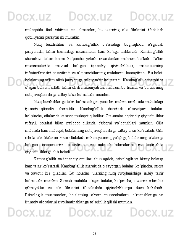 muloqotda   faol   ishtirok   eta   olmasalar,   bu   ularning   o‘z   fikrlarini   ifodalash
qobiliyatini pasaytirishi mumkin.
Nutq   buzilishlari   va   kambag‘allik   o‘rtasidagi   bog‘liqlikni   o‘rganish
jarayonida,   ta'lim   tizimidagi   muammolar   ham   ko‘zga   tashlanadi.   Kambag‘allik
sharoitida   ta'lim   tizimi   ko‘pincha   yetarli   resurslardan   mahrum   bo‘ladi.   Ta'lim
muassasalarida   mavjud   bo‘lgan   iqtisodiy   qiyinchiliklar,   maktablarning
infratuzilmasini pasaytiradi va o‘qituvchilarning malakasini kamaytiradi. Bu holat,
bolalarning ta'lim olish jarayoniga salbiy ta'sir ko‘rsatadi. Kambag‘allik sharoitida
o‘sgan bolalar, sifatli ta'lim olish imkoniyatidan mahrum bo‘lishadi va bu ularning
nutq rivojlanishiga salbiy ta'sir ko‘rsatishi mumkin.
Nutq buzilishlariga ta'sir ko‘rsatadigan yana bir muhim omil, oila muhitidagi
ijtimoiy-iqtisodiy   sharoitdir.   Kambag‘allik   sharoitida   o‘sayotgan   bolalar,
ko‘pincha, oilalarida kamroq muloqot qiladilar. Ota-onalar, iqtisodiy qiyinchiliklar
tufayli,   bolalari   bilan   muloqot   qilishda   e'tiborni   yo‘qotishlari   mumkin.   Oila
muhitida kam muloqot, bolalarning nutq rivojlanishiga salbiy ta'sir ko‘rsatadi. Oila
ichida o‘z fikrlarini  erkin ifodalash  imkoniyatining yo‘qligi, bolalarning o‘zlariga
bo‘lgan   ishonchlarini   pasaytiradi   va   nutq   ko‘nikmalarini   rivojlantirishda
qiyinchiliklarga olib keladi.
Kambag‘allik   va   iqtisodiy   omillar,   shuningdek,   psixologik   va   hissiy   holatga
ham ta'sir ko‘rsatadi. Kambag‘allik sharoitida o‘sayotgan bolalar, ko‘pincha, stress
va   xavotir   his   qiladilar.   Bu   holatlar,   ularning   nutq   rivojlanishiga   salbiy   ta'sir
ko‘rsatishi mumkin. Stressli muhitda o‘sgan bolalar, ko‘pincha, o‘zlarini erkin his
qilmaydilar   va   o‘z   fikrlarini   ifodalashda   qiyinchiliklarga   duch   kelishadi.
Psixologik   muammolar,   bolalarning   o‘zaro   munosabatlarni   o‘rnatishlariga   va
ijtimoiy aloqalarini rivojlantirishlariga to‘sqinlik qilishi mumkin.
23