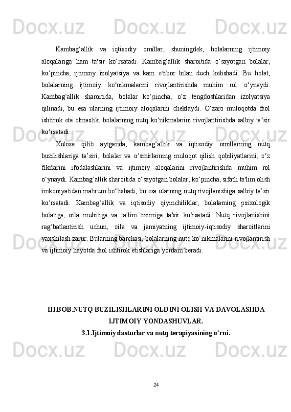 Kambag‘allik   va   iqtisodiy   omillar,   shuningdek,   bolalarning   ijtimoiy
aloqalariga   ham   ta'sir   ko‘rsatadi.   Kambag‘allik   sharoitida   o‘sayotgan   bolalar,
ko‘pincha,   ijtimoiy   izolyatsiya   va   kam   e'tibor   bilan   duch   kelishadi.   Bu   holat,
bolalarning   ijtimoiy   ko‘nikmalarini   rivojlantirishda   muhim   rol   o‘ynaydi.
Kambag‘allik   sharoitida,   bolalar   ko‘pincha,   o‘z   tengdoshlaridan   izolyatsiya
qilinadi,   bu   esa   ularning   ijtimoiy   aloqalarini   cheklaydi.   O‘zaro   muloqotda   faol
ishtirok eta olmaslik, bolalarning nutq ko‘nikmalarini rivojlantirishda salbiy ta’sir
ko‘rsatadi.
Xulosa   qilib   aytganda,   kambag‘allik   va   iqtisodiy   omillarning   nutq
buzilishlariga   ta’siri,   bolalar   va   o‘smirlarning   muloqot   qilish   qobiliyatlarini,   o‘z
fikrlarini   ifodalashlarini   va   ijtimoiy   aloqalarini   rivojlantirishda   muhim   rol
o‘ynaydi. Kambag‘allik sharoitida o‘sayotgan bolalar, ko‘pincha, sifatli ta'lim olish
imkoniyatidan mahrum bo‘lishadi, bu esa ularning nutq rivojlanishiga salbiy ta’sir
ko‘rsatadi.   Kambag‘allik   va   iqtisodiy   qiyinchiliklar,   bolalarning   psixologik
holatiga,   oila   muhitiga   va   ta'lim   tizimiga   ta'sir   ko‘rsatadi.   Nutq   rivojlanishini
rag‘batlantirish   uchun,   oila   va   jamiyatning   ijtimoiy-iqtisodiy   sharoitlarini
yaxshilash zarur. Bularning barchasi, bolalarning nutq ko‘nikmalarini rivojlantirish
va ijtimoiy hayotda faol ishtirok etishlariga yordam beradi.
III.BOB. NUTQ BUZILISHLARINI OLDINI OLISH VA DAVOLASHDA
IJTIMOIY YONDASHUVLAR.
3.1. Ijtimoiy dasturlar va nutq terapiyasining o‘rni.
24 