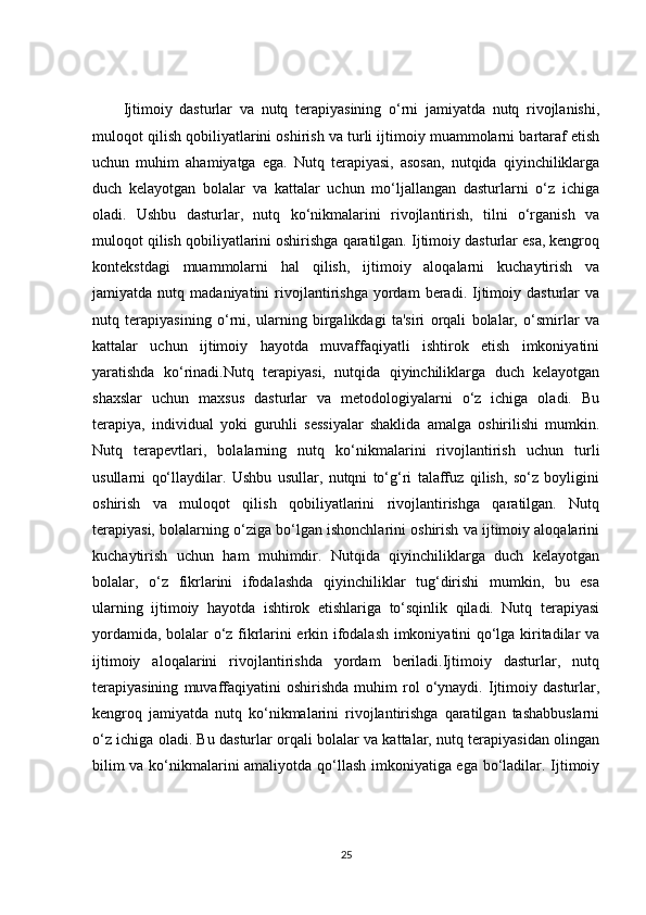 Ijtimoiy   dasturlar   va   nutq   terapiyasining   o‘rni   jamiyatda   nutq   rivojlanishi,
muloqot qilish qobiliyatlarini oshirish va turli ijtimoiy muammolarni bartaraf etish
uchun   muhim   ahamiyatga   ega.   Nutq   terapiyasi,   asosan,   nutqida   qiyinchiliklarga
duch   kelayotgan   bolalar   va   kattalar   uchun   mo‘ljallangan   dasturlarni   o‘z   ichiga
oladi.   Ushbu   dasturlar,   nutq   ko‘nikmalarini   rivojlantirish,   tilni   o‘rganish   va
muloqot qilish qobiliyatlarini oshirishga qaratilgan. Ijtimoiy dasturlar esa, kengroq
kontekstdagi   muammolarni   hal   qilish,   ijtimoiy   aloqalarni   kuchaytirish   va
jamiyatda  nutq   madaniyatini   rivojlantirishga   yordam   beradi.   Ijtimoiy   dasturlar   va
nutq   terapiyasining   o‘rni,   ularning   birgalikdagi   ta'siri   orqali   bolalar,   o‘smirlar   va
kattalar   uchun   ijtimoiy   hayotda   muvaffaqiyatli   ishtirok   etish   imkoniyatini
yaratishda   ko‘rinadi.Nutq   terapiyasi,   nutqida   qiyinchiliklarga   duch   kelayotgan
shaxslar   uchun   maxsus   dasturlar   va   metodologiyalarni   o‘z   ichiga   oladi.   Bu
terapiya,   individual   yoki   guruhli   sessiyalar   shaklida   amalga   oshirilishi   mumkin.
Nutq   terapevtlari,   bolalarning   nutq   ko‘nikmalarini   rivojlantirish   uchun   turli
usullarni   qo‘llaydilar.   Ushbu   usullar,   nutqni   to‘g‘ri   talaffuz   qilish,   so‘z   boyligini
oshirish   va   muloqot   qilish   qobiliyatlarini   rivojlantirishga   qaratilgan.   Nutq
terapiyasi, bolalarning o‘ziga bo‘lgan ishonchlarini oshirish va ijtimoiy aloqalarini
kuchaytirish   uchun   ham   muhimdir.   Nutqida   qiyinchiliklarga   duch   kelayotgan
bolalar,   o‘z   fikrlarini   ifodalashda   qiyinchiliklar   tug‘dirishi   mumkin,   bu   esa
ularning   ijtimoiy   hayotda   ishtirok   etishlariga   to‘sqinlik   qiladi.   Nutq   terapiyasi
yordamida, bolalar o‘z fikrlarini erkin ifodalash imkoniyatini qo‘lga kiritadilar va
ijtimoiy   aloqalarini   rivojlantirishda   yordam   beriladi.Ijtimoiy   dasturlar,   nutq
terapiyasining   muvaffaqiyatini   oshirishda   muhim   rol   o‘ynaydi.   Ijtimoiy  dasturlar,
kengroq   jamiyatda   nutq   ko‘nikmalarini   rivojlantirishga   qaratilgan   tashabbuslarni
o‘z ichiga oladi. Bu dasturlar orqali bolalar va kattalar, nutq terapiyasidan olingan
bilim va ko‘nikmalarini amaliyotda qo‘llash imkoniyatiga ega bo‘ladilar. Ijtimoiy
25