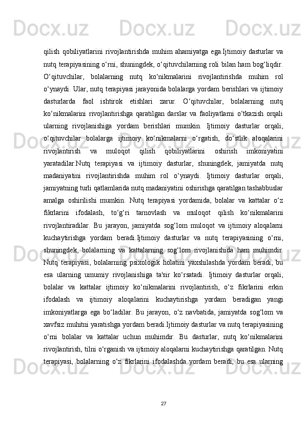 qilish   qobiliyatlarini   rivojlantirishda   muhim   ahamiyatga   ega.Ijtimoiy   dasturlar   va
nutq terapiyasining o‘rni, shuningdek, o‘qituvchilarning roli bilan ham bog‘liqdir.
O‘qituvchilar,   bolalarning   nutq   ko‘nikmalarini   rivojlantirishda   muhim   rol
o‘ynaydi. Ular, nutq terapiyasi jarayonida bolalarga yordam berishlari va ijtimoiy
dasturlarda   faol   ishtirok   etishlari   zarur.   O‘qituvchilar,   bolalarning   nutq
ko‘nikmalarini   rivojlantirishga   qaratilgan   darslar   va   faoliyatlarni   o‘tkazish   orqali
ularning   rivojlanishiga   yordam   berishlari   mumkin.   Ijtimoiy   dasturlar   orqali,
o‘qituvchilar   bolalarga   ijtimoiy   ko‘nikmalarni   o‘rgatish,   do‘stlik   aloqalarini
rivojlantirish   va   muloqot   qilish   qobiliyatlarini   oshirish   imkoniyatini
yaratadilar.Nutq   terapiyasi   va   ijtimoiy   dasturlar,   shuningdek,   jamiyatda   nutq
madaniyatini   rivojlantirishda   muhim   rol   o‘ynaydi.   Ijtimoiy   dasturlar   orqali,
jamiyatning turli qatlamlarida nutq madaniyatini oshirishga qaratilgan tashabbuslar
amalga   oshirilishi   mumkin.   Nutq   terapiyasi   yordamida,   bolalar   va   kattalar   o‘z
fikrlarini   ifodalash,   to‘g‘ri   tarnovlash   va   muloqot   qilish   ko‘nikmalarini
rivojlantiradilar.   Bu   jarayon,   jamiyatda   sog‘lom   muloqot   va   ijtimoiy   aloqalarni
kuchaytirishga   yordam   beradi. Ijtimoiy   dasturlar   va   nutq   terapiyasining   o ‘ rni ,
shuningdek ,   bolalarning   va   kattalarning   sog ‘ lom   rivojlanishida   ham   muhimdir .
Nutq   terapiyasi,   bolalarning   psixologik   holatini   yaxshilashda   yordam   beradi,   bu
esa   ularning   umumiy   rivojlanishiga   ta'sir   ko‘rsatadi.   Ijtimoiy   dasturlar   orqali,
bolalar   va   kattalar   ijtimoiy   ko‘nikmalarini   rivojlantirish,   o‘z   fikrlarini   erkin
ifodalash   va   ijtimoiy   aloqalarini   kuchaytirishga   yordam   beradigan   yangi
imkoniyatlarga   ega   bo‘ladilar.   Bu   jarayon,   o‘z   navbatida,   jamiyatda   sog‘lom   va
xavfsiz muhitni yaratishga yordam beradi.Ijtimoiy dasturlar va nutq terapiyasining
o‘rni   bolalar   va   kattalar   uchun   muhimdir.   Bu   dasturlar,   nutq   ko‘nikmalarini
rivojlantirish, tilni o‘rganish va ijtimoiy aloqalarni kuchaytirishga qaratilgan. Nutq
terapiyasi,   bolalarning   o‘z   fikrlarini   ifodalashda   yordam   beradi,   bu   esa   ularning
27 