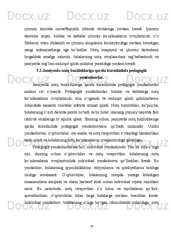 ijtimoiy   hayotda   muvaffaqiyatli   ishtirok   etishlariga   yordam   beradi.   Ijtimoiy
dasturlar   orqali,   bolalar   va   kattalar   ijtimoiy   ko‘nikmalarini   rivojlantirish,   o‘z
fikrlarini  erkin  ifodalash  va  ijtimoiy  aloqalarini   kuchaytirishga  yordam   beradigan
yangi   imkoniyatlarga   ega   bo‘ladilar.   Nutq   terapiyasi   va   ijtimoiy   dasturlarni
birgalikda   amalga   oshirish,   bolalarning   nutq   rivojlanishini   rag‘batlantirish   va
jamiyatda sog‘lom muloqot qilish muhitini yaratishga yordam beradi.
3.2. Jamiyatda nutq buzilishlariga qarshi kurashishda pedagogik
yondashuvlar.
Jamiyatda   nutq   buzilishlariga   qarshi   kurashishda   pedagogik   yondashuvlar
muhim   rol   o‘ynaydi.   Pedagogik   yondashuvlar,   bolalar   va   kattalarga   nutq
ko‘nikmalarini   rivojlantirish,   tilni   o‘rganish   va   muloqot   qilish   qobiliyatlarini
oshirishda   samarali   vositalar   sifatida   xizmat   qiladi.   Nutq   buzilishlari,   ko‘pincha,
bolalarning o‘sish davrida paydo bo‘ladi va bu holat, ularning ijtimoiy hayotda faol
ishtirok etishlariga to‘sqinlik qiladi. Shuning uchun, jamiyatda nutq buzilishlariga
qarshi   kurashishda   pedagogik   yondashuvlarni   qo‘llash   muhimdir.   Ushbu
yondashuvlar, o‘qituvchilar, ota-onalar va nutq terapevtlari o‘rtasidagi hamkorlikni
talab qiladi va bolalarning nutq ko‘nikmalarini rivojlantirishga qaratilgan.
Pedagogik yondashuvlardan biri, individual yondashuvdir. Har bir bola o‘ziga
xos,   shuning   uchun   o‘qituvchilar   va   nutq   terapevtlari,   bolalarning   nutq
ko‘nikmalarini   rivojlantirishda   individual   yondashuvni   qo‘llashlari   kerak.   Bu
yondashuv,   bolalarning   qiyinchiliklarini,   ehtiyojlarini   va   qobiliyatlarini   hisobga
olishga   asoslanadi.   O‘qituvchilar,   bolalarning   nutqida   yuzaga   keladigan
muammolarni   aniqlash   va   ularni   bartaraf   etish   uchun   individual   rejalar   tuzishlari
zarur.   Bu   jarayonda,   nutq   terapevtlari   o‘z   bilim   va   tajribalarini   qo‘llab-
quvvatlashlari,   o‘qituvchilar   bilan   birga   bolalarga   yordam   berishlari   kerak.
Individual   yondashuv,   bolalarning   o‘ziga   bo‘lgan   ishonchlarini   oshirishga,   nutq
28