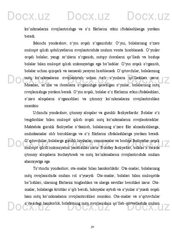 ko‘nikmalarini   rivojlantirishga   va   o‘z   fikrlarini   erkin   ifodalashlariga   yordam
beradi.
Ikkinchi   yondashuv,   o‘yin   orqali   o‘rganishdir.   O‘yin,   bolalarning   o‘zaro
muloqot   qilish   qobiliyatlarini   rivojlantirishda   muhim   vosita   hisoblanadi.   O‘yinlar
orqali   bolalar,   yangi   so‘zlarni   o‘rganish,   nutqiy   iboralarni   qo‘llash   va   boshqa
bolalar   bilan   muloqot   qilish   imkoniyatiga   ega   bo‘ladilar.   O‘yin   orqali   o‘rganish,
bolalar uchun qiziqarli va samarali jarayon hisoblanadi. O‘qituvchilar, bolalarning
nutq   ko‘nikmalarini   rivojlantirish   uchun   turli   o‘yinlarni   qo‘llashlari   zarur.
Masalan,   so‘zlar   va   iboralarni   o‘rganishga   qaratilgan   o‘yinlar,   bolalarning   nutq
rivojlanishiga yordam beradi. O‘yin orqali, bolalar o‘z fikrlarini erkin ifodalashlari,
o‘zaro   aloqalarni   o‘rganishlari   va   ijtimoiy   ko‘nikmalarini   rivojlantirishlari
mumkin.
Uchinchi   yondashuv,   ijtimoiy   aloqalar   va   guruhli   faoliyatlardir.   Bolalar   o‘z
tengdoshlar   bilan   muloqot   qilish   orqali   nutq   ko‘nikmalarini   rivojlantiradilar.
Maktabda   guruhli   faoliyatlar   o‘tkazish,   bolalarning   o‘zaro   fikr   almashishlariga,
muhokamalar   olib   borishlariga   va   o‘z   fikrlarini   ifodalashlariga   yordam   beradi.
O‘qituvchilar, bolalarga guruhli loyihalar, munozaralar va boshqa faoliyatlar orqali
muloqot qilish imkoniyatini yaratishlari zarur. Bunday faoliyatlar, bolalar o‘rtasida
ijtimoiy   aloqalarni   kuchaytiradi   va   nutq   ko‘nikmalarini   rivojlantirishda   muhim
ahamiyatga ega.
To‘rtinchi  yondashuv,  ota-onalar   bilan   hamkorlikdir.  Ota-onalar,  bolalarning
nutq   rivojlanishida   muhim   rol   o‘ynaydi.   Ota-onalar,   bolalari   bilan   muloqotda
bo‘lishlari,  ularning  fikrlarini   tinglashlari  va  ularga savollar  berishlari  zarur. Ota-
onalar, bolalariga kitoblar o‘qib berish, hikoyalar aytish va o‘yinlar o‘ynash orqali
ham   nutq   ko‘nikmalarini   rivojlantirishlari   mumkin.   Ota-onalar   va   o‘qituvchilar
o‘rtasidagi hamkorlik, bolalarning nutq rivojlanishini qo‘llab-quvvatlashda muhim
29
