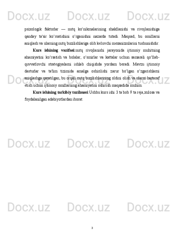 psixologik   faktorlar   —   nutq   ko‘nikmalarining   shakllanishi   va   rivojlanishiga
qanday   ta'sir   ko‘rsatishini   o‘rganishni   nazarda   tutadi.   Maqsad,   bu   omillarni
aniqlash va ularning nutq buzilishlariga olib keluvchi mexanizmlarini tushunishdir.
Kurs   ishining   vazifasi: nutq   rivojlanishi   jarayonida   ijtimoiy   muhitning
ahamiyatini   ko‘rsatish   va   bolalar,   o‘smirlar   va   kattalar   uchun   samarali   qo‘llab-
quvvatlovchi   strategiyalarni   ishlab   chiqishda   yordam   beradi.   Mavzu   ijtimoiy
dasturlar   va   ta'lim   tizimida   amalga   oshirilishi   zarur   bo‘lgan   o‘zgarishlarni
aniqlashga qaratilgan, bu orqali nutq buzilishlarining oldini olish va ularni bartaraf
etish uchun ijtimoiy omillarning ahamiyatini oshirish maqsadida muhim.
Kurs ishining tarkibiy tuzilmasi :Ushbu kurs ishi 3 ta bob 9 ta reja,xulosa va
foydalanilgan adabiyotlardan iborat.
3