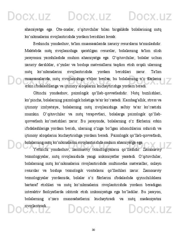ahamiyatga   ega.   Ota-onalar,   o‘qituvchilar   bilan   birgalikda   bolalarining   nutq
ko‘nikmalarini rivojlantirishda yordam berishlari kerak.
Beshinchi  yondashuv, ta'lim muassasalarida zaruriy resurslarni  ta'minlashdir.
Maktabda   nutq   rivojlanishiga   qaratilgan   resurslar,   bolalarning   ta'lim   olish
jarayonini   yaxshilashda   muhim   ahamiyatga   ega.   O‘qituvchilar,   bolalar   uchun
zaruriy   darsliklar,   o‘yinlar   va   boshqa   materiallarni   taqdim   etish   orqali   ularning
nutq   ko‘nikmalarini   rivojlantirishda   yordam   berishlari   zarur.   Ta'lim
muassasalarida,   nutq   rivojlanishiga   e'tibor   berilsa,   bu   bolalarning   o‘z   fikrlarini
erkin ifodalashlariga va ijtimoiy aloqalarini kuchaytirishga yordam beradi.
Oltinchi   yondashuv,   psixologik   qo‘llab-quvvatlashdir.   Nutq   buzilishlari,
ko‘pincha, bolalarning psixologik holatiga ta'sir ko‘rsatadi. Kambag‘allik, stress va
ijtimoiy   izolyatsiya,   bolalarning   nutq   rivojlanishiga   salbiy   ta'sir   ko‘rsatishi
mumkin.   O‘qituvchilar   va   nutq   terapevtlari,   bolalarga   psixologik   qo‘llab-
quvvatlash   ko‘rsatishlari   zarur.   Bu   jarayonda,   bolalarning   o‘z   fikrlarini   erkin
ifodalashlariga   yordam   berish,   ularning   o‘ziga   bo‘lgan   ishonchlarini   oshirish   va
ijtimoiy   aloqalarini   kuchaytirishga   yordam   beradi.   Psixologik   qo‘llab-quvvatlash,
bolalarning nutq ko‘nikmalarini rivojlantirishda muhim ahamiyatga ega.
Yettinchi   yondashuv,   zamonaviy   texnologiyalarni   qo‘llashdir.   Zamonaviy
texnologiyalar,   nutq   rivojlanishida   yangi   imkoniyatlar   yaratadi.   O‘qituvchilar,
bolalarning   nutq   ko‘nikmalarini   rivojlantirishda   multimedia   materiallar,   onlayn
resurslar   va   boshqa   texnologik   vositalarni   qo‘llashlari   zarur.   Zamonaviy
texnologiyalar   yordamida,   bolalar   o‘z   fikrlarini   ifodalashda   qiyinchiliklarni
bartaraf   etishlari   va   nutq   ko‘nikmalarini   rivojlantirishda   yordam   beradigan
interaktiv   faoliyatlarda   ishtirok   etish   imkoniyatiga   ega   bo‘ladilar.   Bu   jarayon,
bolalarning   o‘zaro   munosabatlarini   kuchaytiradi   va   nutq   madaniyatini
rivojlantiradi.
30 