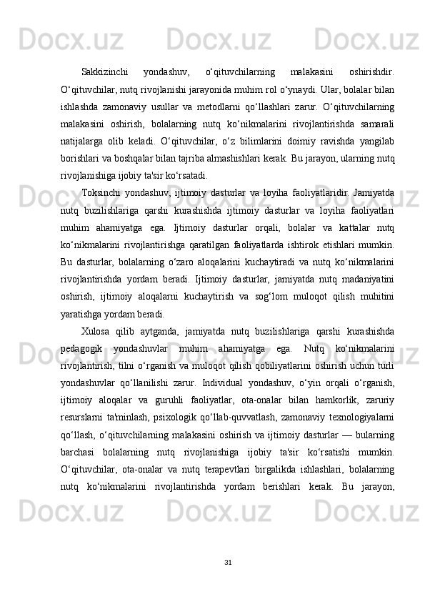 Sakkizinchi   yondashuv,   o‘qituvchilarning   malakasini   oshirishdir.
O‘qituvchilar, nutq rivojlanishi jarayonida muhim rol o‘ynaydi. Ular, bolalar bilan
ishlashda   zamonaviy   usullar   va   metodlarni   qo‘llashlari   zarur.   O‘qituvchilarning
malakasini   oshirish,   bolalarning   nutq   ko‘nikmalarini   rivojlantirishda   samarali
natijalarga   olib   keladi.   O‘qituvchilar,   o‘z   bilimlarini   doimiy   ravishda   yangilab
borishlari va boshqalar bilan tajriba almashishlari kerak.  Bu jarayon, ularning nutq
rivojlanishiga ijobiy ta'sir ko‘rsatadi.
Toksinchi   yondashuv,   ijtimoiy   dasturlar   va   loyiha   faoliyatlaridir.   Jamiyatda
nutq   buzilishlariga   qarshi   kurashishda   ijtimoiy   dasturlar   va   loyiha   faoliyatlari
muhim   ahamiyatga   ega.   Ijtimoiy   dasturlar   orqali,   bolalar   va   kattalar   nutq
ko‘nikmalarini   rivojlantirishga   qaratilgan   faoliyatlarda   ishtirok   etishlari   mumkin.
Bu   dasturlar,   bolalarning   o‘zaro   aloqalarini   kuchaytiradi   va   nutq   ko‘nikmalarini
rivojlantirishda   yordam   beradi.   Ijtimoiy   dasturlar,   jamiyatda   nutq   madaniyatini
oshirish,   ijtimoiy   aloqalarni   kuchaytirish   va   sog‘lom   muloqot   qilish   muhitini
yaratishga yordam beradi.
Xulosa   qilib   aytganda,   jamiyatda   nutq   buzilishlariga   qarshi   kurashishda
pedagogik   yondashuvlar   muhim   ahamiyatga   ega.   Nutq   ko‘nikmalarini
rivojlantirish, tilni  o‘rganish  va muloqot  qilish  qobiliyatlarini  oshirish uchun  turli
yondashuvlar   qo‘llanilishi   zarur.   Individual   yondashuv,   o‘yin   orqali   o‘rganish,
ijtimoiy   aloqalar   va   guruhli   faoliyatlar,   ota-onalar   bilan   hamkorlik,   zaruriy
resurslarni   ta'minlash,   psixologik   qo‘llab-quvvatlash,   zamonaviy   texnologiyalarni
qo‘llash,   o‘qituvchilarning   malakasini   oshirish   va   ijtimoiy   dasturlar   —   bularning
barchasi   bolalarning   nutq   rivojlanishiga   ijobiy   ta'sir   ko‘rsatishi   mumkin.
O‘qituvchilar,   ota-onalar   va   nutq   terapevtlari   birgalikda   ishlashlari,   bolalarning
nutq   ko‘nikmalarini   rivojlantirishda   yordam   berishlari   kerak.   Bu   jarayon,
31 