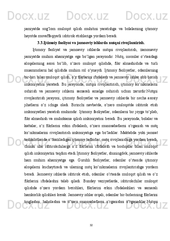jamiyatda   sog‘lom   muloqot   qilish   muhitini   yaratishga   va   bolalarning   ijtimoiy
hayotda muvaffaqiyatli ishtirok etishlariga yordam beradi.
3.3. Ijtimoiy faoliyat va jamoaviy ishlarda nutqni rivojlantirish.
Ijtimoiy   faoliyat   va   jamoaviy   ishlarda   nutqni   rivojlantirish,   zamonaviy
jamiyatda   muhim   ahamiyatga   ega   bo‘lgan   jarayondir.   Nutq,   insonlar   o‘rtasidagi
aloqalarning   asosi   bo‘lib,   o‘zaro   muloqot   qilishda,   fikr   almashishda   va   turli
muammolarni   hal   qilishda   muhim   rol   o‘ynaydi.   Ijtimoiy   faoliyatlar,   odamlarning
bir-biri bilan muloqot qilish, o‘z fikrlarini ifodalash va jamoaviy ishlar olib borish
imkoniyatini   yaratadi.   Bu   jarayonda,   nutqni   rivojlantirish,   ijtimoiy   ko‘nikmalarni
oshirish   va   jamoaviy   ishlarni   samarali   amalga   oshirish   uchun   zarurdir.Nutqni
rivojlantirish   jarayoni,   ijtimoiy   faoliyatlar   va   jamoaviy   ishlarda   bir   necha   asosiy
jihatlarni   o‘z   ichiga   oladi.   Birinchi   navbatda,   o‘zaro   muloqotda   ishtirok   etish
imkoniyatlari yaratish muhimdir. Ijtimoiy faoliyatlar, odamlarni bir joyga to‘plab,
fikr almashish va muhokama qilish imkoniyatini beradi. Bu jarayonda, bolalar va
kattalar,   o‘z   fikrlarini   erkin   ifodalash,   o‘zaro   munosabatlarni   o‘rganish   va   nutq
ko‘nikmalarini   rivojlantirish   imkoniyatiga   ega   bo‘ladilar.   Maktabda   yoki   jamoat
tashkilotlarida o‘tkaziladigan ijtimoiy tadbirlar, nutq rivojlanishiga yordam beradi,
chunki   ular   ishtirokchilarga   o‘z   fikrlarini   ifodalash   va   boshqalar   bilan   muloqot
qilish imkoniyatini taqdim etadi.Ijtimoiy faoliyatlar, shuningdek, jamoaviy ishlarda
ham   muhim   ahamiyatga   ega.   Guruhli   faoliyatlar,   odamlar   o‘rtasida   ijtimoiy
aloqalarni   kuchaytiradi   va   ularning   nutq   ko‘nikmalarini   rivojlantirishga   yordam
beradi.   Jamoaviy   ishlarda   ishtirok   etish,   odamlar   o‘rtasida   muloqot   qilish   va   o‘z
fikrlarini   ifodalashni   talab   qiladi.   Bunday   vaziyatlarda,   ishtirokchilar   muloqot
qilishda   o‘zaro   yordam   berishlari,   fikrlarini   erkin   ifodalashlari   va   samarali
hamkorlik qilishlari kerak. Jamoaviy ishlar orqali, odamlar bir-birlarining fikrlarini
tinglashni,   baholashni   va   o‘zaro   munosabatlarni   o‘rganishni   o‘rganadilar.Nutqni
32