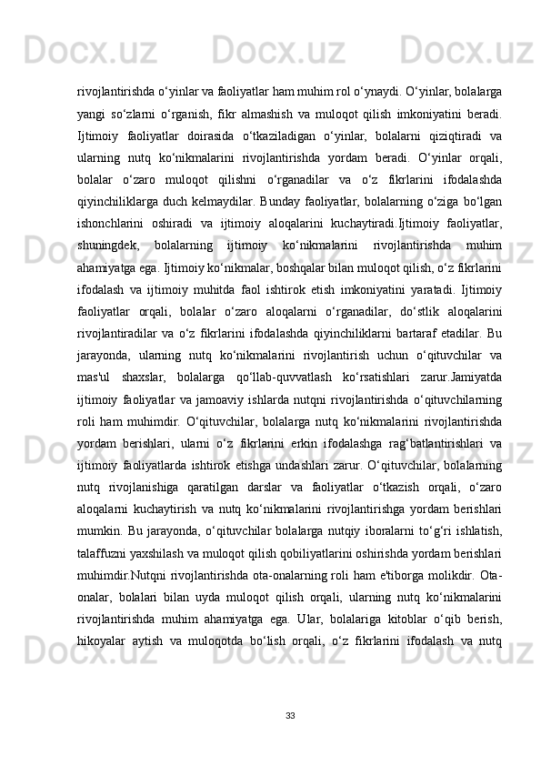 rivojlantirishda o‘yinlar va faoliyatlar ham muhim rol o‘ynaydi. O‘yinlar, bolalarga
yangi   so‘zlarni   o‘rganish,   fikr   almashish   va   muloqot   qilish   imkoniyatini   beradi.
Ijtimoiy   faoliyatlar   doirasida   o‘tkaziladigan   o‘yinlar,   bolalarni   qiziqtiradi   va
ularning   nutq   ko‘nikmalarini   rivojlantirishda   yordam   beradi.   O‘yinlar   orqali,
bolalar   o‘zaro   muloqot   qilishni   o‘rganadilar   va   o‘z   fikrlarini   ifodalashda
qiyinchiliklarga   duch   kelmaydilar.   Bunday   faoliyatlar,   bolalarning   o‘ziga   bo‘lgan
ishonchlarini   oshiradi   va   ijtimoiy   aloqalarini   kuchaytiradi.Ijtimoiy   faoliyatlar,
shuningdek,   bolalarning   ijtimoiy   ko‘nikmalarini   rivojlantirishda   muhim
ahamiyatga ega. Ijtimoiy ko‘nikmalar, boshqalar bilan muloqot qilish, o‘z fikrlarini
ifodalash   va   ijtimoiy   muhitda   faol   ishtirok   etish   imkoniyatini   yaratadi.   Ijtimoiy
faoliyatlar   orqali,   bolalar   o‘zaro   aloqalarni   o‘rganadilar,   do‘stlik   aloqalarini
rivojlantiradilar   va   o‘z   fikrlarini   ifodalashda   qiyinchiliklarni   bartaraf   etadilar.   Bu
jarayonda,   ularning   nutq   ko‘nikmalarini   rivojlantirish   uchun   o‘qituvchilar   va
mas'ul   shaxslar,   bolalarga   qo‘llab-quvvatlash   ko‘rsatishlari   zarur.Jamiyatda
ijtimoiy   faoliyatlar   va   jamoaviy   ishlarda   nutqni   rivojlantirishda   o‘qituvchilarning
roli   ham   muhimdir.   O‘qituvchilar,   bolalarga   nutq   ko‘nikmalarini   rivojlantirishda
yordam   berishlari,   ularni   o‘z   fikrlarini   erkin   ifodalashga   rag‘batlantirishlari   va
ijtimoiy   faoliyatlarda   ishtirok   etishga   undashlari   zarur.   O‘qituvchilar,   bolalarning
nutq   rivojlanishiga   qaratilgan   darslar   va   faoliyatlar   o‘tkazish   orqali,   o‘zaro
aloqalarni   kuchaytirish   va   nutq   ko‘nikmalarini   rivojlantirishga   yordam   berishlari
mumkin.   Bu   jarayonda,   o‘qituvchilar   bolalarga   nutqiy   iboralarni   to‘g‘ri   ishlatish,
talaffuzni yaxshilash va muloqot qilish qobiliyatlarini oshirishda yordam berishlari
muhimdir.Nutqni  rivojlantirishda ota-onalarning roli  ham  e'tiborga molikdir. Ota-
onalar,   bolalari   bilan   uyda   muloqot   qilish   orqali,   ularning   nutq   ko‘nikmalarini
rivojlantirishda   muhim   ahamiyatga   ega.   Ular,   bolalariga   kitoblar   o‘qib   berish,
hikoyalar   aytish   va   muloqotda   bo‘lish   orqali,   o‘z   fikrlarini   ifodalash   va   nutq
33 