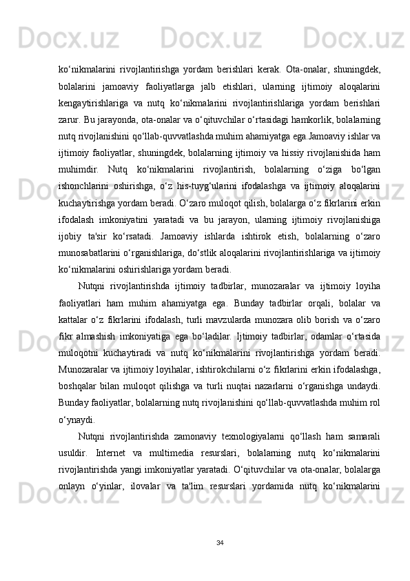 ko‘nikmalarini   rivojlantirishga   yordam   berishlari   kerak.   Ota-onalar,   shuningdek,
bolalarini   jamoaviy   faoliyatlarga   jalb   etishlari,   ularning   ijtimoiy   aloqalarini
kengaytirishlariga   va   nutq   ko‘nikmalarini   rivojlantirishlariga   yordam   berishlari
zarur. Bu jarayonda, ota-onalar va o‘qituvchilar o‘rtasidagi hamkorlik, bolalarning
nutq rivojlanishini qo‘llab-quvvatlashda muhim ahamiyatga ega.Jamoaviy ishlar va
ijtimoiy faoliyatlar, shuningdek, bolalarning ijtimoiy va  hissiy  rivojlanishida ham
muhimdir.   Nutq   ko‘nikmalarini   rivojlantirish,   bolalarning   o‘ziga   bo‘lgan
ishonchlarini   oshirishga,   o‘z   his-tuyg‘ularini   ifodalashga   va   ijtimoiy   aloqalarini
kuchaytirishga yordam beradi. O‘zaro muloqot qilish, bolalarga o‘z fikrlarini erkin
ifodalash   imkoniyatini   yaratadi   va   bu   jarayon,   ularning   ijtimoiy   rivojlanishiga
ijobiy   ta'sir   ko‘rsatadi.   Jamoaviy   ishlarda   ishtirok   etish,   bolalarning   o‘zaro
munosabatlarini o‘rganishlariga, do‘stlik aloqalarini rivojlantirishlariga va ijtimoiy
ko‘nikmalarini oshirishlariga yordam beradi.
Nutqni   rivojlantirishda   ijtimoiy   tadbirlar,   munozaralar   va   ijtimoiy   loyiha
faoliyatlari   ham   muhim   ahamiyatga   ega.   Bunday   tadbirlar   orqali,   bolalar   va
kattalar   o‘z   fikrlarini   ifodalash,   turli   mavzularda   munozara   olib   borish   va   o‘zaro
fikr   almashish   imkoniyatiga   ega   bo‘ladilar.   Ijtimoiy   tadbirlar,   odamlar   o‘rtasida
muloqotni   kuchaytiradi   va   nutq   ko‘nikmalarini   rivojlantirishga   yordam   beradi.
Munozaralar va ijtimoiy loyihalar, ishtirokchilarni o‘z fikrlarini erkin ifodalashga,
boshqalar   bilan   muloqot   qilishga   va   turli   nuqtai   nazarlarni   o‘rganishga   undaydi.
Bunday faoliyatlar, bolalarning nutq rivojlanishini qo‘llab-quvvatlashda muhim rol
o‘ynaydi.
Nutqni   rivojlantirishda   zamonaviy   texnologiyalarni   qo‘llash   ham   samarali
usuldir.   Internet   va   multimedia   resurslari,   bolalarning   nutq   ko‘nikmalarini
rivojlantirishda yangi imkoniyatlar yaratadi. O‘qituvchilar va ota-onalar, bolalarga
onlayn   o‘yinlar,   ilovalar   va   ta'lim   resurslari   yordamida   nutq   ko‘nikmalarini
34 