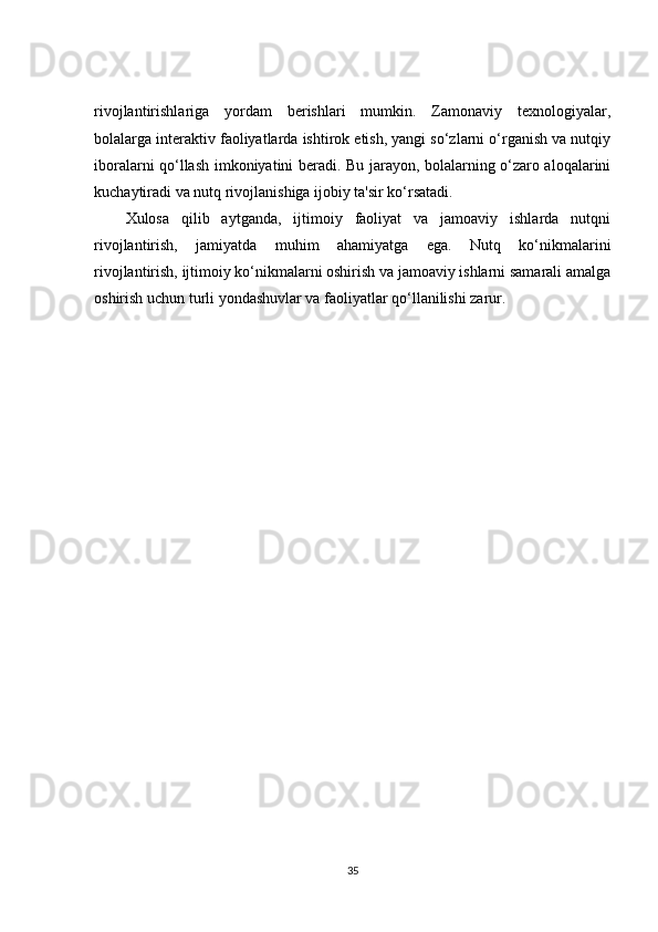 rivojlantirishlariga   yordam   berishlari   mumkin.   Zamonaviy   texnologiyalar,
bolalarga interaktiv faoliyatlarda ishtirok etish, yangi so‘zlarni o‘rganish va nutqiy
iboralarni qo‘llash imkoniyatini beradi. Bu jarayon, bolalarning o‘zaro aloqalarini
kuchaytiradi va nutq rivojlanishiga ijobiy ta'sir ko‘rsatadi.
Xulosa   qilib   aytganda,   ijtimoiy   faoliyat   va   jamoaviy   ishlarda   nutqni
rivojlantirish,   jamiyatda   muhim   ahamiyatga   ega.   Nutq   ko‘nikmalarini
rivojlantirish, ijtimoiy ko‘nikmalarni oshirish va jamoaviy ishlarni samarali amalga
oshirish uchun turli yondashuvlar va faoliyatlar qo‘llanilishi zarur. 
35 