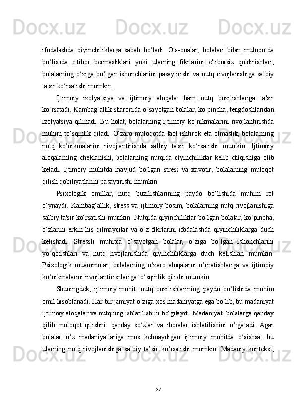 ifodalashda   qiyinchiliklarga   sabab   bo‘ladi.   Ota-onalar,   bolalari   bilan   muloqotda
bo‘lishda   e'tibor   bermasliklari   yoki   ularning   fikrlarini   e'tiborsiz   qoldirishlari,
bolalarning  o‘ziga  bo‘lgan  ishonchlarini  pasaytirishi   va  nutq  rivojlanishiga   salbiy
ta'sir ko‘rsatishi mumkin.
Ijtimoiy   izolyatsiya   va   ijtimoiy   aloqalar   ham   nutq   buzilishlariga   ta'sir
ko‘rsatadi. Kambag‘allik sharoitida o‘sayotgan bolalar, ko‘pincha, tengdoshlaridan
izolyatsiya   qilinadi.   Bu   holat,   bolalarning   ijtimoiy   ko‘nikmalarini   rivojlantirishda
muhim to‘sqinlik qiladi. O‘zaro muloqotda faol ishtirok eta olmaslik, bolalarning
nutq   ko‘nikmalarini   rivojlantirishda   salbiy   ta'sir   ko‘rsatishi   mumkin.   Ijtimoiy
aloqalarning   cheklanishi,   bolalarning   nutqida   qiyinchiliklar   kelib   chiqishiga   olib
keladi.   Ijtimoiy   muhitda   mavjud   bo‘lgan   stress   va   xavotir,   bolalarning   muloqot
qilish qobiliyatlarini pasaytirishi mumkin.
Psixologik   omillar,   nutq   buzilishlarining   paydo   bo‘lishida   muhim   rol
o‘ynaydi.   Kambag‘allik,   stress   va   ijtimoiy   bosim,   bolalarning   nutq   rivojlanishiga
salbiy ta'sir ko‘rsatishi mumkin. Nutqida qiyinchiliklar bo‘lgan bolalar, ko‘pincha,
o‘zlarini   erkin   his   qilmaydilar   va   o‘z   fikrlarini   ifodalashda   qiyinchiliklarga   duch
kelishadi.   Stressli   muhitda   o‘sayotgan   bolalar,   o‘ziga   bo‘lgan   ishonchlarini
yo‘qotishlari   va   nutq   rivojlanishida   qiyinchiliklarga   duch   kelishlari   mumkin.
Psixologik   muammolar,   bolalarning   o‘zaro   aloqalarni   o‘rnatishlariga   va   ijtimoiy
ko‘nikmalarini rivojlantirishlariga to‘sqinlik qilishi mumkin.
Shuningdek,   ijtimoiy   muhit,   nutq   buzilishlarining   paydo   bo‘lishida   muhim
omil hisoblanadi. Har bir jamiyat o‘ziga xos madaniyatga ega bo‘lib, bu madaniyat
ijtimoiy aloqalar va nutqning ishlatilishini belgilaydi. Madaniyat, bolalarga qanday
qilib   muloqot   qilishni,   qanday   so‘zlar   va   iboralar   ishlatilishini   o‘rgatadi.   Agar
bolalar   o‘z   madaniyatlariga   mos   kelmaydigan   ijtimoiy   muhitda   o‘sishsa,   bu
ularning   nutq   rivojlanishiga   salbiy   ta’sir   ko‘rsatishi   mumkin.   Madaniy   kontekst,
37 