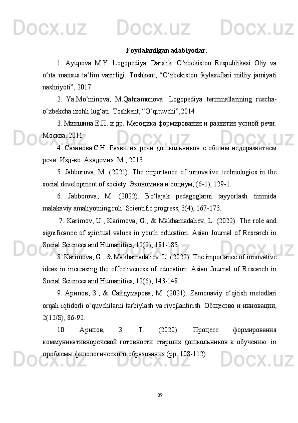 Foydalanilgan adabiyotlar.
1.   Ayupova   M.Y.   Logopediya.   Darslik.   O‘zbekiston   Respublikasi   Oliy   va
o‘rta   maxsus   ta’lim   vazirligi.   Toshkent,   “O‘zbekiston   faylasuflari   milliy   jamiyati
nashriyoti”, 2017. 
2.   Ya.Mo‘minova,   М .Qahramonova.   Logopediya   terminallarining   ruscha-
o‘zbekcha izohli lug‘ati.  Тoshkent, “O‘qituvchi”,2014 
3. Микшина Е.П. и др. Методика формирования и развития устной речи.
Москва, 2011
4.   Сазанова.С.Н.   Развития   речи   дошкольников   с   обшим   недоразвитием
речи. Изд - во .  Академия .  М ., 2013. 
5.   J а bb о r о v а ,   M.   (2021).   The   importance   of   innovative   technologies   in   the
social development of society.  Экономика   и   социум , (6-1), 129-1. 
6.   Jabborova,   M.   (2022).   Bo‘lajak   pedagoglarni   tayyorlash   tizimida
malakaviy amaliyotning roli. Scientific progress, 3(4), 167-173.
  7.   Karimov,   U.,   Karimova,   G.,  &   Makhamadaliev,   L.  (2022).  The  role  and
significance   of   spiritual   values   in   youth   education.   Asian   Journal   of   Research   in
Social Sciences and Humanities, 12(2), 181-185. 
8. Karimova, G., & Makhamadaliev, L. (2022). The importance of innovative
ideas   in   increasing   the   effectiveness   of   education.   Asian   Journal   of   Research   in
Social Sciences and Humanities, 12(6), 143-148. 
9.   Арипов ,   З .,   &   Сайдумарова ,   М .   (2021).   Zamonaviy   o‘qitish   metodlari
orqali iqtidorli o‘quvchilarni tarbiylash va rivojlantirish.   Общество и инновации,
2(12/S), 86-92. 
10.   Арипов,   З.   Т.   (2020).   Процесс   формирования
коммуникативноречевой   готовности   старших   дошкольников   к   обучению.   in
проблемы филологического образования (pp. 108-112). 
39 