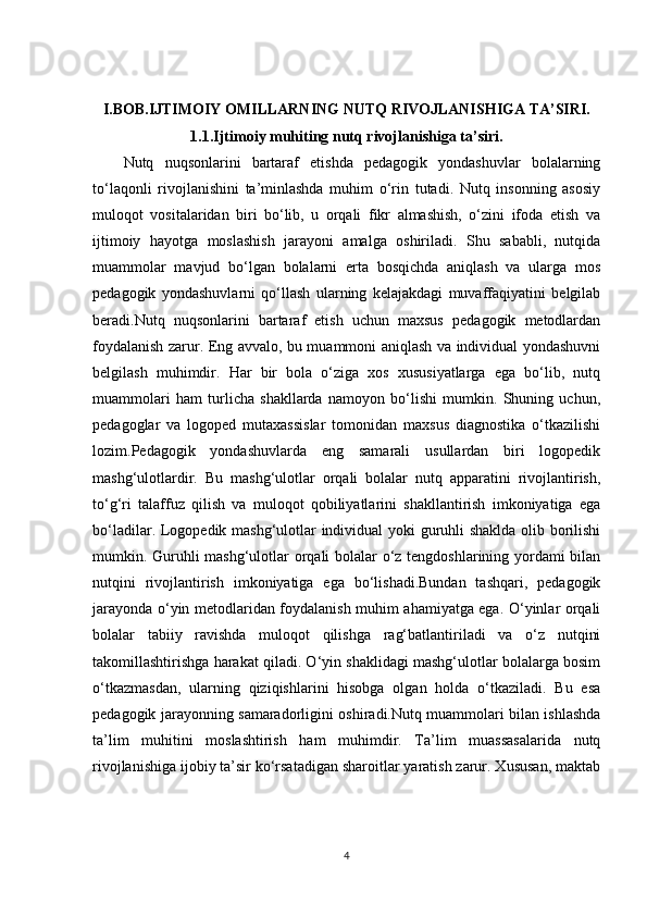 I.BOB.IJTIMOIY OMILLARNING NUTQ RIVOJLANISHIGA TA’SIRI.
1.1.Ijtimoiy muhiting nutq rivojlanishiga ta’siri.
Nutq   nuqsonlarini   bartaraf   etishda   pedagogik   yondashuvlar   bolalarning
to‘laqonli   rivojlanishini   ta’minlashda   muhim   o‘rin   tutadi.   Nutq   insonning   asosiy
muloqot   vositalaridan   biri   bo‘lib,   u   orqali   fikr   almashish,   o‘zini   ifoda   etish   va
ijtimoiy   hayotga   moslashish   jarayoni   amalga   oshiriladi.   Shu   sababli,   nutqida
muammolar   mavjud   bo‘lgan   bolalarni   erta   bosqichda   aniqlash   va   ularga   mos
pedagogik   yondashuvlarni   qo‘llash   ularning   kelajakdagi   muvaffaqiyatini   belgilab
beradi.Nutq   nuqsonlarini   bartaraf   etish   uchun   maxsus   pedagogik   metodlardan
foydalanish zarur. Eng avvalo, bu muammoni aniqlash va individual yondashuvni
belgilash   muhimdir.   Har   bir   bola   o‘ziga   xos   xususiyatlarga   ega   bo‘lib,   nutq
muammolari   ham   turlicha   shakllarda   namoyon   bo‘lishi   mumkin.   Shuning   uchun,
pedagoglar   va   logoped   mutaxassislar   tomonidan   maxsus   diagnostika   o‘tkazilishi
lozim.Pedagogik   yondashuvlarda   eng   samarali   usullardan   biri   logopedik
mashg‘ulotlardir.   Bu   mashg‘ulotlar   orqali   bolalar   nutq   apparatini   rivojlantirish,
to‘g‘ri   talaffuz   qilish   va   muloqot   qobiliyatlarini   shakllantirish   imkoniyatiga   ega
bo‘ladilar. Logopedik mashg‘ulotlar individual yoki guruhli shaklda olib borilishi
mumkin. Guruhli mashg‘ulotlar orqali bolalar o‘z tengdoshlarining yordami bilan
nutqini   rivojlantirish   imkoniyatiga   ega   bo‘lishadi.Bundan   tashqari,   pedagogik
jarayonda o‘yin metodlaridan foydalanish muhim ahamiyatga ega. O‘yinlar orqali
bolalar   tabiiy   ravishda   muloqot   qilishga   rag‘batlantiriladi   va   o‘z   nutqini
takomillashtirishga harakat qiladi. O‘yin shaklidagi mashg‘ulotlar bolalarga bosim
o‘tkazmasdan,   ularning   qiziqishlarini   hisobga   olgan   holda   o‘tkaziladi.   Bu   esa
pedagogik jarayonning samaradorligini oshiradi.Nutq muammolari bilan ishlashda
ta’lim   muhitini   moslashtirish   ham   muhimdir.   Ta’lim   muassasalarida   nutq
rivojlanishiga ijobiy ta’sir ko‘rsatadigan sharoitlar yaratish zarur. Xususan, maktab
4