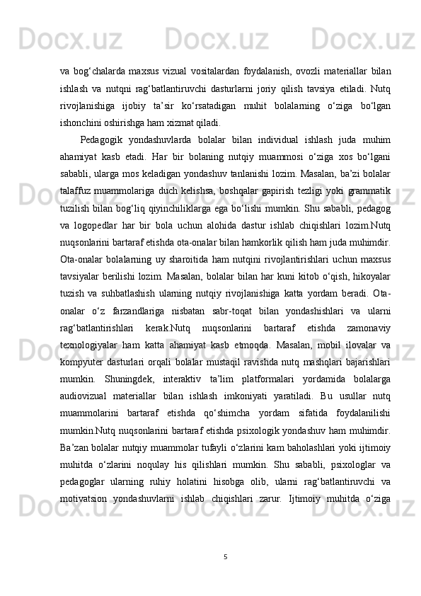 va   bog‘chalarda   maxsus   vizual   vositalardan   foydalanish,   ovozli   materiallar   bilan
ishlash   va   nutqni   rag‘batlantiruvchi   dasturlarni   joriy   qilish   tavsiya   etiladi.   Nutq
rivojlanishiga   ijobiy   ta’sir   ko‘rsatadigan   muhit   bolalarning   o‘ziga   bo‘lgan
ishonchini oshirishga ham xizmat qiladi.
Pedagogik   yondashuvlarda   bolalar   bilan   individual   ishlash   juda   muhim
ahamiyat   kasb   etadi.   Har   bir   bolaning   nutqiy   muammosi   o‘ziga   xos   bo‘lgani
sababli, ularga mos keladigan yondashuv tanlanishi  lozim. Masalan,  ba’zi  bolalar
talaffuz   muammolariga   duch   kelishsa,   boshqalar   gapirish   tezligi   yoki   grammatik
tuzilish  bilan  bog‘liq qiyinchiliklarga  ega  bo‘lishi  mumkin.  Shu  sababli,  pedagog
va   logopedlar   har   bir   bola   uchun   alohida   dastur   ishlab   chiqishlari   lozim.Nutq
nuqsonlarini bartaraf etishda ota-onalar bilan hamkorlik qilish ham juda muhimdir.
Ota-onalar   bolalarning   uy   sharoitida   ham   nutqini   rivojlantirishlari   uchun   maxsus
tavsiyalar   berilishi   lozim.   Masalan,   bolalar   bilan   har   kuni   kitob   o‘qish,   hikoyalar
tuzish   va   suhbatlashish   ularning   nutqiy   rivojlanishiga   katta   yordam   beradi.   Ota-
onalar   o‘z   farzandlariga   nisbatan   sabr-toqat   bilan   yondashishlari   va   ularni
rag‘batlantirishlari   kerak.Nutq   nuqsonlarini   bartaraf   etishda   zamonaviy
texnologiyalar   ham   katta   ahamiyat   kasb   etmoqda.   Masalan,   mobil   ilovalar   va
kompyuter   dasturlari   orqali   bolalar   mustaqil   ravishda   nutq   mashqlari   bajarishlari
mumkin.   Shuningdek,   interaktiv   ta’lim   platformalari   yordamida   bolalarga
audiovizual   materiallar   bilan   ishlash   imkoniyati   yaratiladi.   Bu   usullar   nutq
muammolarini   bartaraf   etishda   qo‘shimcha   yordam   sifatida   foydalanilishi
mumkin.Nutq nuqsonlarini bartaraf etishda psixologik yondashuv ham  muhimdir.
Ba’zan bolalar nutqiy muammolar tufayli o‘zlarini kam baholashlari yoki ijtimoiy
muhitda   o‘zlarini   noqulay   his   qilishlari   mumkin.   Shu   sababli,   psixologlar   va
pedagoglar   ularning   ruhiy   holatini   hisobga   olib,   ularni   rag‘batlantiruvchi   va
motivatsion   yondashuvlarni   ishlab   chiqishlari   zarur.   Ijtimoiy   muhitda   o‘ziga
5 