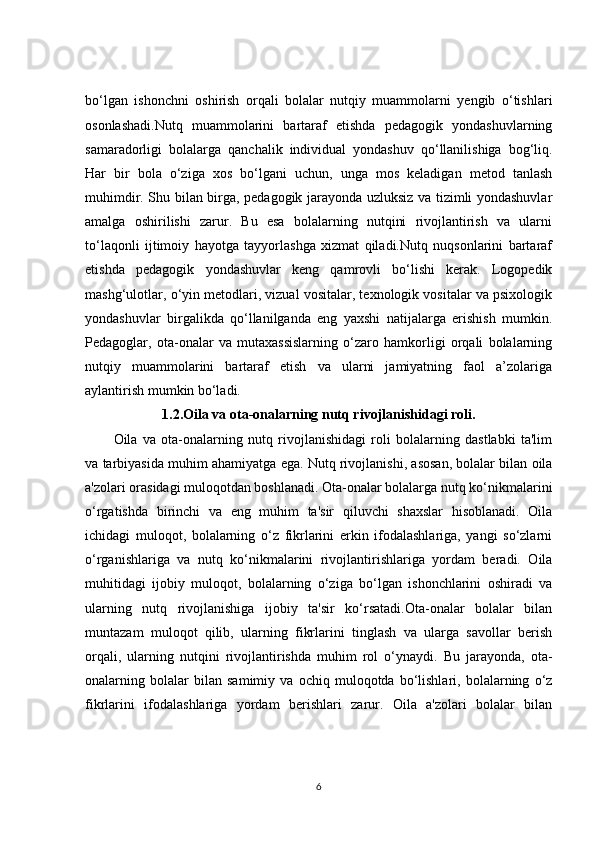 bo‘lgan   ishonchni   oshirish   orqali   bolalar   nutqiy   muammolarni   yengib   o‘tishlari
osonlashadi.Nutq   muammolarini   bartaraf   etishda   pedagogik   yondashuvlarning
samaradorligi   bolalarga   qanchalik   individual   yondashuv   qo‘llanilishiga   bog‘liq.
Har   bir   bola   o‘ziga   xos   bo‘lgani   uchun,   unga   mos   keladigan   metod   tanlash
muhimdir. Shu bilan birga, pedagogik jarayonda uzluksiz va tizimli yondashuvlar
amalga   oshirilishi   zarur.   Bu   esa   bolalarning   nutqini   rivojlantirish   va   ularni
to‘laqonli   ijtimoiy   hayotga   tayyorlashga   xizmat   qiladi.Nutq   nuqsonlarini   bartaraf
etishda   pedagogik   yondashuvlar   keng   qamrovli   bo‘lishi   kerak.   Logopedik
mashg‘ulotlar, o‘yin metodlari, vizual vositalar, texnologik vositalar va psixologik
yondashuvlar   birgalikda   qo‘llanilganda   eng   yaxshi   natijalarga   erishish   mumkin.
Pedagoglar,   ota-onalar   va   mutaxassislarning   o‘zaro   hamkorligi   orqali   bolalarning
nutqiy   muammolarini   bartaraf   etish   va   ularni   jamiyatning   faol   a’zolariga
aylantirish mumkin bo‘ladi.
1.2.Oila va ota-onalarning nutq rivojlanishidagi roli.
Oila   va   ota-onalarning   nutq   rivojlanishidagi   roli   bolalarning   dastlabki   ta'lim
va tarbiyasida muhim ahamiyatga ega. Nutq rivojlanishi, asosan, bolalar bilan oila
a'zolari orasidagi muloqotdan boshlanadi. Ota-onalar bolalarga nutq ko‘nikmalarini
o‘rgatishda   birinchi   va   eng   muhim   ta'sir   qiluvchi   shaxslar   hisoblanadi.   Oila
ichidagi   muloqot,   bolalarning   o‘z   fikrlarini   erkin   ifodalashlariga,   yangi   so‘zlarni
o‘rganishlariga   va   nutq   ko‘nikmalarini   rivojlantirishlariga   yordam   beradi.   Oila
muhitidagi   ijobiy   muloqot,   bolalarning   o‘ziga   bo‘lgan   ishonchlarini   oshiradi   va
ularning   nutq   rivojlanishiga   ijobiy   ta'sir   ko‘rsatadi.Ota-onalar   bolalar   bilan
muntazam   muloqot   qilib,   ularning   fikrlarini   tinglash   va   ularga   savollar   berish
orqali,   ularning   nutqini   rivojlantirishda   muhim   rol   o‘ynaydi.   Bu   jarayonda,   ota-
onalarning   bolalar   bilan   samimiy   va   ochiq   muloqotda   bo‘lishlari,   bolalarning   o‘z
fikrlarini   ifodalashlariga   yordam   berishlari   zarur.   Oila   a'zolari   bolalar   bilan
6