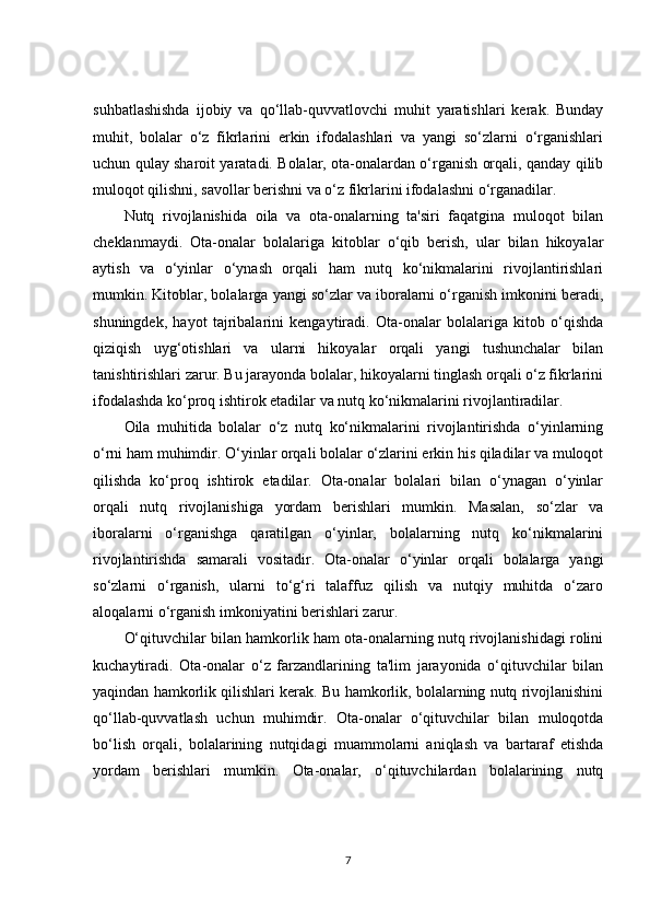 suhbatlashishda   ijobiy   va   qo‘llab-quvvatlovchi   muhit   yaratishlari   kerak.   Bunday
muhit,   bolalar   o‘z   fikrlarini   erkin   ifodalashlari   va   yangi   so‘zlarni   o‘rganishlari
uchun qulay sharoit yaratadi. Bolalar, ota-onalardan o‘rganish orqali, qanday qilib
muloqot qilishni, savollar berishni va o‘z fikrlarini ifodalashni o‘rganadilar.
Nutq   rivojlanishida   oila   va   ota-onalarning   ta'siri   faqatgina   muloqot   bilan
cheklanmaydi.   Ota-onalar   bolalariga   kitoblar   o‘qib   berish,   ular   bilan   hikoyalar
aytish   va   o‘yinlar   o‘ynash   orqali   ham   nutq   ko‘nikmalarini   rivojlantirishlari
mumkin. Kitoblar, bolalarga yangi so‘zlar va iboralarni o‘rganish imkonini beradi,
shuningdek,   hayot   tajribalarini   kengaytiradi.   Ota-onalar   bolalariga   kitob   o‘qishda
qiziqish   uyg‘otishlari   va   ularni   hikoyalar   orqali   yangi   tushunchalar   bilan
tanishtirishlari zarur. Bu jarayonda bolalar, hikoyalarni tinglash orqali o‘z fikrlarini
ifodalashda ko‘proq ishtirok etadilar va nutq ko‘nikmalarini rivojlantiradilar.
Oila   muhitida   bolalar   o‘z   nutq   ko‘nikmalarini   rivojlantirishda   o‘yinlarning
o‘rni ham muhimdir. O‘yinlar orqali bolalar o‘zlarini erkin his qiladilar va muloqot
qilishda   ko‘proq   ishtirok   etadilar.   Ota-onalar   bolalari   bilan   o‘ynagan   o‘yinlar
orqali   nutq   rivojlanishiga   yordam   berishlari   mumkin.   Masalan,   so‘zlar   va
iboralarni   o‘rganishga   qaratilgan   o‘yinlar,   bolalarning   nutq   ko‘nikmalarini
rivojlantirishda   samarali   vositadir.   Ota-onalar   o‘yinlar   orqali   bolalarga   yangi
so‘zlarni   o‘rganish,   ularni   to‘g‘ri   talaffuz   qilish   va   nutqiy   muhitda   o‘zaro
aloqalarni o‘rganish imkoniyatini berishlari zarur.
O‘qituvchilar bilan hamkorlik ham ota-onalarning nutq rivojlanishidagi rolini
kuchaytiradi.   Ota-onalar   o‘z   farzandlarining   ta'lim   jarayonida   o‘qituvchilar   bilan
yaqindan hamkorlik qilishlari kerak. Bu hamkorlik, bolalarning nutq rivojlanishini
qo‘llab-quvvatlash   uchun   muhimdir.   Ota-onalar   o‘qituvchilar   bilan   muloqotda
bo‘lish   orqali,   bolalarining   nutqidagi   muammolarni   aniqlash   va   bartaraf   etishda
yordam   berishlari   mumkin.   Ota-onalar,   o‘qituvchilardan   bolalarining   nutq
7 