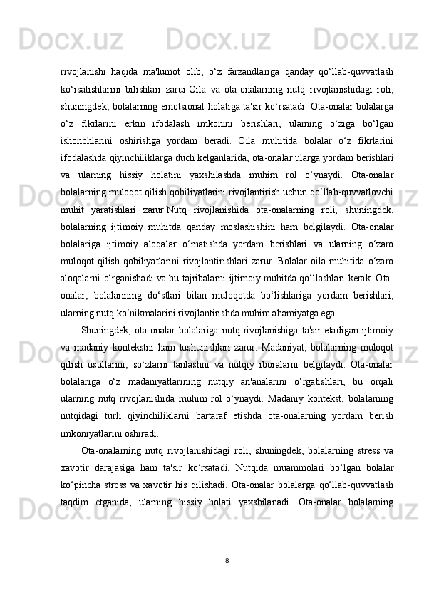 rivojlanishi   haqida   ma'lumot   olib,   o‘z   farzandlariga   qanday   qo‘llab-quvvatlash
ko‘rsatishlarini   bilishlari   zarur.Oila   va   ota-onalarning   nutq   rivojlanishidagi   roli,
shuningdek, bolalarning emotsional holatiga ta'sir ko‘rsatadi. Ota-onalar bolalarga
o‘z   fikrlarini   erkin   ifodalash   imkonini   berishlari,   ularning   o‘ziga   bo‘lgan
ishonchlarini   oshirishga   yordam   beradi.   Oila   muhitida   bolalar   o‘z   fikrlarini
ifodalashda qiyinchiliklarga duch kelganlarida, ota-onalar ularga yordam berishlari
va   ularning   hissiy   holatini   yaxshilashda   muhim   rol   o‘ynaydi.   Ota-onalar
bolalarning muloqot qilish qobiliyatlarini rivojlantirish uchun qo‘llab-quvvatlovchi
muhit   yaratishlari   zarur.Nutq   rivojlanishida   ota-onalarning   roli,   shuningdek,
bolalarning   ijtimoiy   muhitda   qanday   moslashishini   ham   belgilaydi.   Ota-onalar
bolalariga   ijtimoiy   aloqalar   o‘rnatishda   yordam   berishlari   va   ularning   o‘zaro
muloqot  qilish  qobiliyatlarini   rivojlantirishlari  zarur. Bolalar   oila muhitida  o‘zaro
aloqalarni o‘rganishadi va bu tajribalarni ijtimoiy muhitda qo‘llashlari kerak. Ota-
onalar,   bolalarining   do‘stlari   bilan   muloqotda   bo‘lishlariga   yordam   berishlari,
ularning nutq ko‘nikmalarini rivojlantirishda muhim ahamiyatga ega.
Shuningdek,   ota-onalar   bolalariga   nutq   rivojlanishiga   ta'sir   etadigan   ijtimoiy
va   madaniy   kontekstni   ham   tushunishlari   zarur.   Madaniyat,   bolalarning   muloqot
qilish   usullarini,   so‘zlarni   tanlashni   va   nutqiy   iboralarni   belgilaydi.   Ota-onalar
bolalariga   o‘z   madaniyatlarining   nutqiy   an'analarini   o‘rgatishlari,   bu   orqali
ularning   nutq   rivojlanishida   muhim   rol   o‘ynaydi.   Madaniy   kontekst,   bolalarning
nutqidagi   turli   qiyinchiliklarni   bartaraf   etishda   ota-onalarning   yordam   berish
imkoniyatlarini oshiradi.
Ota-onalarning   nutq   rivojlanishidagi   roli,   shuningdek,   bolalarning   stress   va
xavotir   darajasiga   ham   ta'sir   ko‘rsatadi.   Nutqida   muammolari   bo‘lgan   bolalar
ko‘pincha   stress   va   xavotir   his   qilishadi.   Ota-onalar   bolalarga   qo‘llab-quvvatlash
taqdim   etganida,   ularning   hissiy   holati   yaxshilanadi.   Ota-onalar   bolalarning
8 