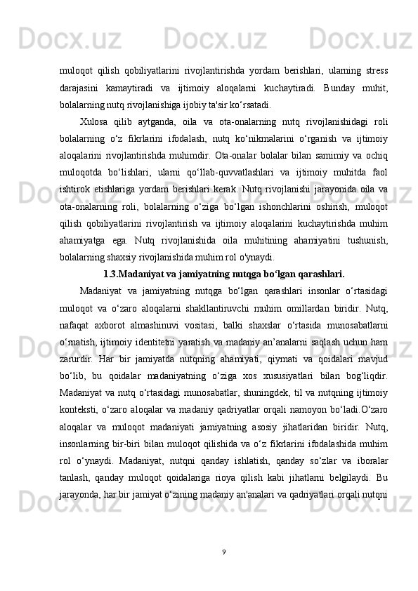 muloqot   qilish   qobiliyatlarini   rivojlantirishda   yordam   berishlari,   ularning   stress
darajasini   kamaytiradi   va   ijtimoiy   aloqalarni   kuchaytiradi.   Bunday   muhit,
bolalarning nutq rivojlanishiga ijobiy ta'sir ko‘rsatadi.
Xulosa   qilib   aytganda,   oila   va   ota-onalarning   nutq   rivojlanishidagi   roli
bolalarning   o‘z   fikrlarini   ifodalash,   nutq   ko‘nikmalarini   o‘rganish   va   ijtimoiy
aloqalarini   rivojlantirishda   muhimdir.   Ota-onalar   bolalar   bilan   samimiy   va   ochiq
muloqotda   bo‘lishlari,   ularni   qo‘llab-quvvatlashlari   va   ijtimoiy   muhitda   faol
ishtirok   etishlariga   yordam   berishlari   kerak.   Nutq   rivojlanishi   jarayonida   oila   va
ota-onalarning   roli,   bolalarning   o‘ziga   bo‘lgan   ishonchlarini   oshirish,   muloqot
qilish   qobiliyatlarini   rivojlantirish   va   ijtimoiy   aloqalarini   kuchaytirishda   muhim
ahamiyatga   ega.   Nutq   rivojlanishida   oila   muhitining   ahamiyatini   tushunish,
bolalarning shaxsiy rivojlanishida muhim rol o'ynaydi.
1.3.Madaniyat va jamiyatning nutqga bo‘lgan qarashlari.
Madaniyat   va   jamiyatning   nutqga   bo‘lgan   qarashlari   insonlar   o‘rtasidagi
muloqot   va   o‘zaro   aloqalarni   shakllantiruvchi   muhim   omillardan   biridir.   Nutq,
nafaqat   axborot   almashinuvi   vositasi,   balki   shaxslar   o‘rtasida   munosabatlarni
o‘rnatish,  ijtimoiy  identitetni   yaratish  va  madaniy  an’analarni  saqlash  uchun  ham
zarurdir.   Har   bir   jamiyatda   nutqning   ahamiyati,   qiymati   va   qoidalari   mavjud
bo‘lib,   bu   qoidalar   madaniyatning   o‘ziga   xos   xususiyatlari   bilan   bog‘liqdir.
Madaniyat  va nutq o‘rtasidagi  munosabatlar, shuningdek, til  va nutqning ijtimoiy
konteksti,   o‘zaro   aloqalar   va   madaniy   qadriyatlar   orqali   namoyon   bo‘ladi.O‘zaro
aloqalar   va   muloqot   madaniyati   jamiyatning   asosiy   jihatlaridan   biridir.   Nutq,
insonlarning   bir-biri   bilan   muloqot   qilishida   va   o‘z   fikrlarini   ifodalashida   muhim
rol   o‘ynaydi.   Madaniyat,   nutqni   qanday   ishlatish,   qanday   so‘zlar   va   iboralar
tanlash,   qanday   muloqot   qoidalariga   rioya   qilish   kabi   jihatlarni   belgilaydi.   Bu
jarayonda, har bir jamiyat o‘zining madaniy an'analari va qadriyatlari orqali nutqni
9