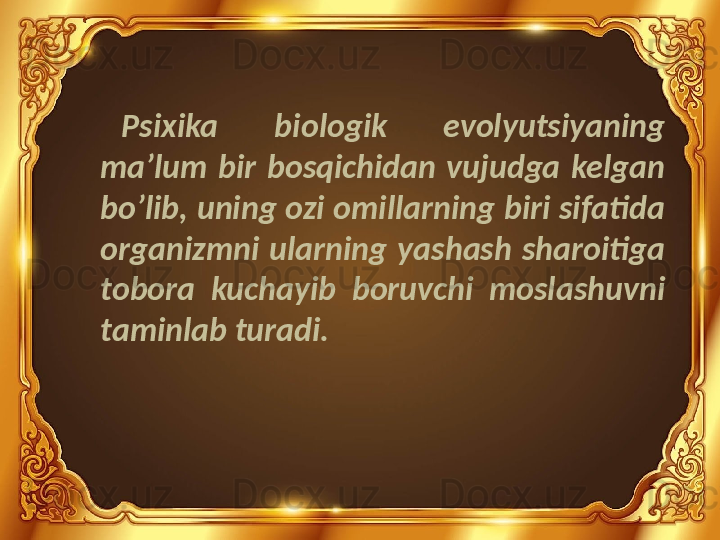 Psixika  biologik  evolyutsiyaning 
ma’lum  bir  bosqichidan  vujudga  kelgan 
bo’lib, uning ozi omillarning biri sifatida 
organizmni  ularning  yashash  sharoitiga 
tobora  kuchayib  boruvchi  moslashuvni 
taminlab turadi. 