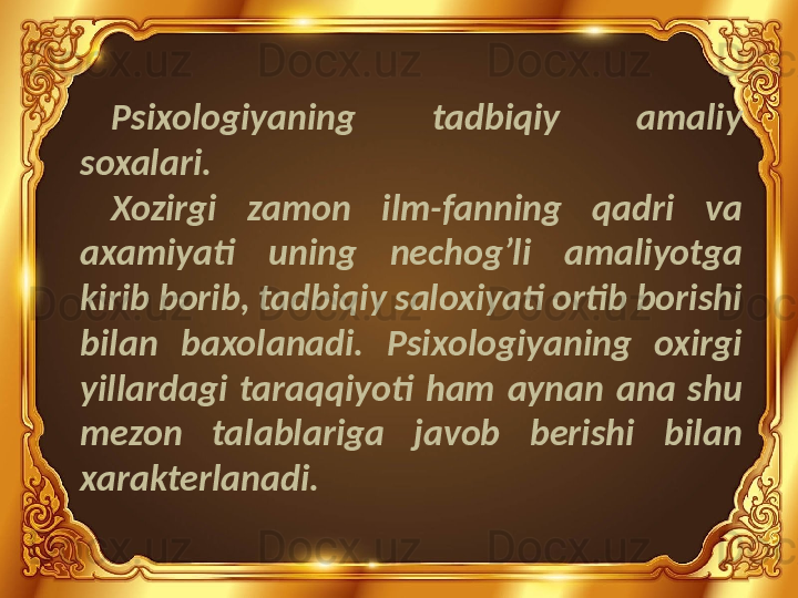 Psixologiyaning  tadbiqiy  amaliy 
soxalari.
Xozirgi  zamon  ilm-fanning  qadri  va 
axamiyati  uning  nechog’li  amaliyotga 
kirib borib, tadbiqiy saloxiyati ortib borishi 
bilan  baxolanadi.  Psixologiyaning  oxirgi 
yillardagi  taraqqiyoti  ham  aynan  ana  shu 
mezon  talablariga  javob  berishi  bilan 
xarakterlanadi. 