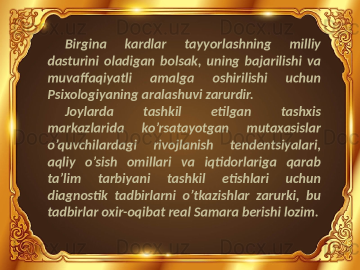 Birgina  kardlar  tayyorlashning  milliy 
dasturini  oladigan  bolsak,  uning  bajarilishi  va 
muvaffaqiyatli  amalga  oshirilishi  uchun 
Psixologiyaning aralashuvi zarurdir.
Joylarda  tashkil  etilgan  tashxis 
markazlarida  ko’rsatayotgan  mutaxasislar 
o’quvchilardagi  rivojlanish  tendentsiyalari, 
aqliy  o’sish  omillari  va  iqtidorlariga  qarab 
ta’lim  tarbiyani  tashkil  etishlari  uchun 
diagnostik  tadbirlarni  o’tkazishlar  zarurki,  bu 
tadbirlar oxir-oqibat real Samara berishi lozim. 