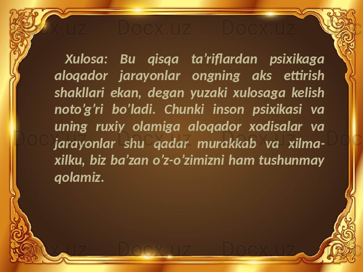 Xulosa:  Bu  qisqa  ta’riflardan  psixikaga 
aloqador  jarayonlar  ongning  aks  ettirish 
shakllari  ekan,  degan  yuzaki  xulosaga  kelish 
noto’g’ri  bo’ladi.  Chunki  inson  psixikasi  va 
uning  ruxiy  olamiga  aloqador  xodisalar  va 
jarayonlar  shu  qadar  murakkab  va  xilma-
xilku,  biz  ba’zan  o’z-o’zimizni  ham  tushunmay 
qolamiz. 