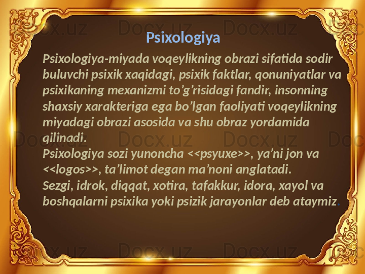 Psixologiya
Psixologiya-miyada voqeylikning obrazi sifatida sodir 
buluvchi psixik xaqidagi, psixik faktlar, qonuniyatlar va 
psixikaning mexanizmi to’g’risidagi fandir, insonning 
shaxsiy xarakteriga ega bo’lgan faoliyati voqeylikning 
miyadagi obrazi asosida va shu obraz yordamida 
qilinadi.
Psixologiya sozi yunoncha <<psyuxe>>, ya’ni jon va 
<<logos>>, ta’limot degan ma’noni anglatadi.
Sezgi, idrok, diqqat, xotira, tafakkur, idora, xayol va 
boshqalarni psixika yoki psizik jarayonlar deb ataymiz . 