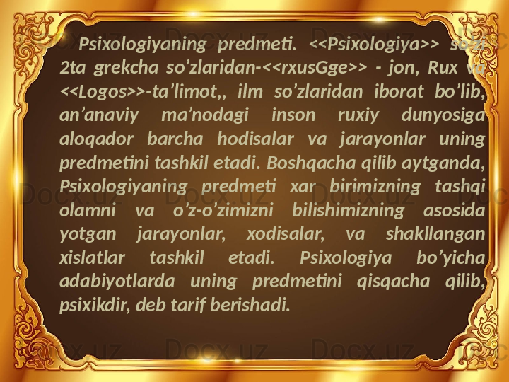 Psixologiyaning  predmeti.  <<Psixologiya>>  so’zi 
2ta  grekcha  so’zlaridan-<<rxusGge>>  -  jon,  Rux  va 
<<Logos>>-ta’limot,,  ilm  so’zlaridan  iborat  bo’lib, 
an’anaviy  ma’nodagi  inson  ruxiy  dunyosiga 
aloqador  barcha  hodisalar  va  jarayonlar  uning 
predmetini tashkil etadi. Boshqacha qilib aytganda, 
Psixologiyaning  predmeti  xar  birimizning  tashqi 
olamni  va  o’z-o’zimizni  bilishimizning  asosida 
yotgan  jarayonlar,  xodisalar,  va  shakllangan 
xislatlar  tashkil  etadi.  Psixologiya  bo’yicha 
adabiyotlarda  uning  predmetini  qisqacha  qilib, 
psixikdir, deb tarif berishadi. 