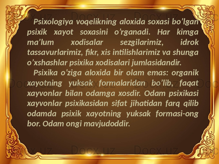 Psixologiya  voqelikning  aloxida  soxasi  bo’lgan 
psixik  xayot  soxasini  o’rganadi.  Har  kimga 
ma’lum  xodisalar  sezgilarimiz,  idrok 
tassavurlarimiz, fikr, xis intilishlarimiz va shunga 
o’xshashlar psixika xodisalari jumlasidandir. 
Psixika  o’ziga  aloxida  bir  olam  emas:  organik 
xayotning  yuksak  formalaridan  bo’lib,  faqat 
xayvonlar  bilan  odamga  xosdir.  Odam  psixikasi 
xayvonlar  psixikasidan  sifat  jihatidan  farq  qilib 
odamda  psixik  xayotning  yuksak  formasi-ong 
bor. Odam ongi mavjudoddir. 