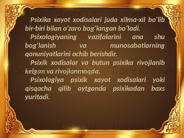 Psixika  xayot  xodisalari  juda  xilma-xil  bo’lib 
bir-biri bilan o’zaro bog’langan bo’ladi.
Psixologiyaning  vazifalarini  ana  shu 
bog’lanish  va  munosabatlarning 
qonuniyatlarini ochib berishdir.
Psixik  xodisalar  va  butun  psixika  rivojlanib 
kelgan va rivojlanmoqda.
Psixologiya  psixik  xayot  xodisalari  yoki 
qisqacha  qilib  aytganda  psixikadan  baxs 
yuritadi. 